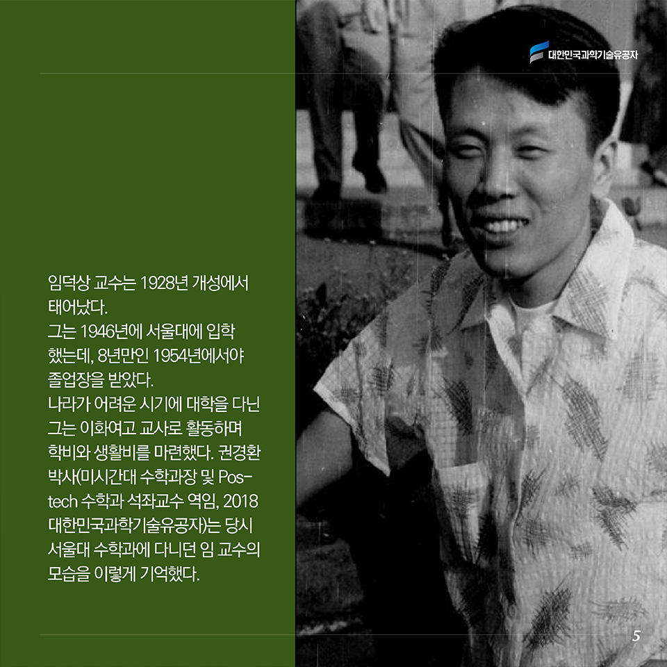 임덕상 교수는 1928년 출생했다. 그는 1946년에 서울대에 입학했는데, 3년여 한국전쟁을 겪으며 8년만인 1954년에서야 졸업장을 받았다. 나라가 어려운 시기에 대학을 다닌 그는 이화여고 교사로 활동하며 학비와 생활비를 마련했다. 권경환 박사(미시간주립대 수학과장 및 Postech 수학과 석좌교수 역임, 2018 대한민국과학기술유공자)는 당시 서울대 수학과에 다니던 임 교수의 모습을 이렇게 기억했다. 