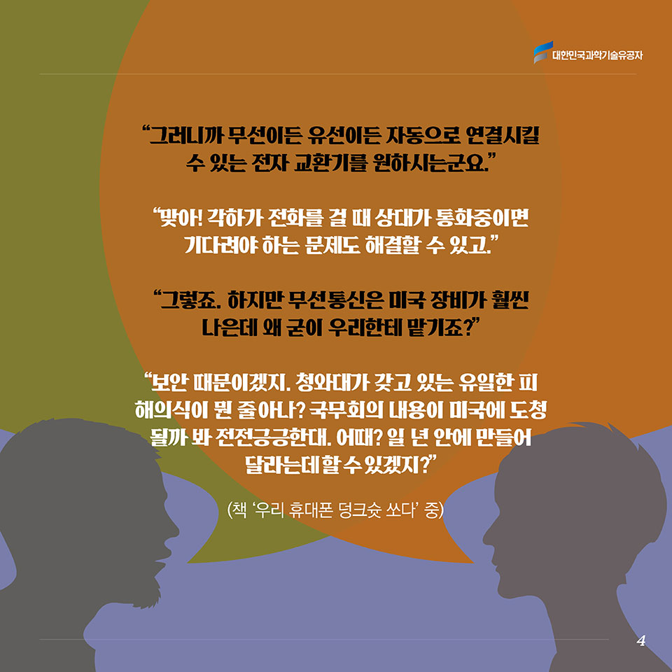 “그러니까 무선이든 유선이든 자동으로 연결시킬 수 있는 전자 교환기를 원하시는군요.”“맞아! 각하가 전화를 걸 때 상대가 통화중이면 기다려야 하는 문제도 해결할 수 있고.”“그렇죠. 하지만 무선 통신은 미국 장비가 훨씬 나은데 왜 굳이 우리한테 맡기죠?”“보안 때문이겠지. 청와대가 갖고 있는 유일한 피해의식이 뭔 줄 아나? 국무회의 내용이 미국에 도청될까 봐 전전긍긍한대. 어때? 일 년 안에 만들어 달라는데 할 수 있겠지?” (책 ‘우리 휴대폰 덩크슛 쏘다’ 중)