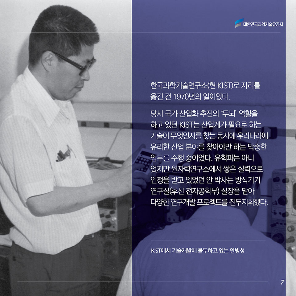 한국과학기술연구소(현 KIST)로 자리를 옮긴 건 1970년의 일이었다. 당시 국가 산업화 추진의 ‘두뇌’ 역할을 하고 있던 KIST는 산업계가 필요로 하는 기술이 무엇인지를 찾는 동시에 우리나라에 유리한 산업 분야를 찾아야만 하는 막중한 임무를 수행 중이었다. 유학파는 아니었지만 원자력연구소에서 쌓은 실력으로 인정을 받고 있었던 안 박사는 방식기기연구실(후신 전자공학부) 실장을 맡아 다양한 연구개발 프로젝트를 진두지휘했다.
