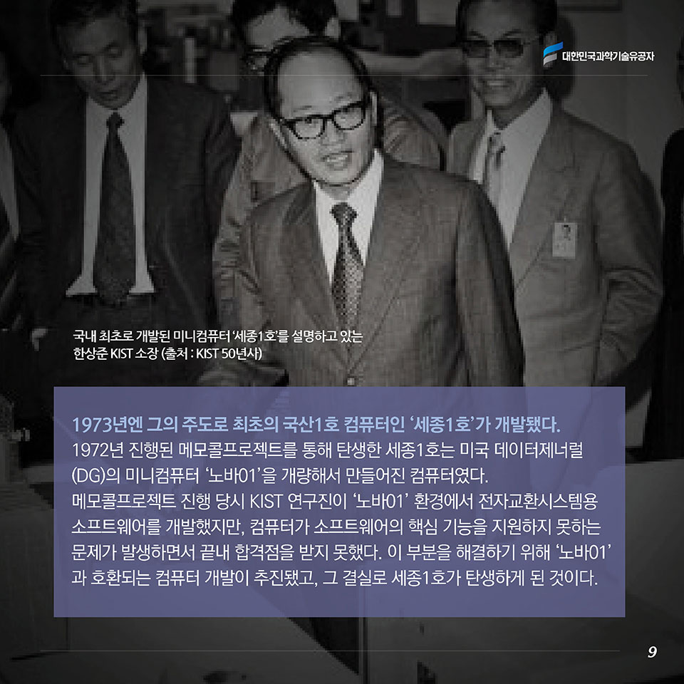 1973년엔 그의 주도로 최초의 국산1호 컴퓨터인 ‘세종1호’가 개발됐다. 1972년 진행된 메모콜 프로젝트를 통해 탄생한 세종1호는 미국 데이터제너럴(DG)의 미니컴퓨터 ‘노바01’을 개량해서 만들어진 컴퓨터였다. 메모콜 프로젝트 진행 당시 KIST 연구진이 ‘노바01’ 환경에서 전자교환시스템용 소프트웨어를 개발했지만, 컴퓨터가 소프트웨어의 핵심 기능을 지원하지 못하는 문제가 발생하면서 끝내 합격점을 받지 못했다. 이 부분을 해결하기 위해 ‘노바01’과 호환되는 컴퓨터 개발이 추진됐고, 그 결실로 세종1호가 탄생하게 된 것이다.  