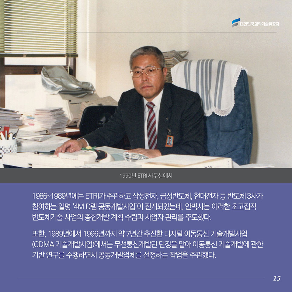 1986～1989년에는 ETRI가 주관하고 삼성전자, 금성반도체, 현대전자 등 반도체 3사가 참여하는 일명 ‘4M D램 공동개발사업’이 전개되었는데, 안박사는 이러한 초고집적 반도체기술 사업의 종합개발 계획 수립과 사업자 관리를 주도했다. 또한, 1989년에서 1996년까지 약 7년간 추진한 디지털 이동통신 기술개발사업(CDMA 기술개발사업)에서는 무선통신개발단 단장을 맡아 이동통신 기술개발에 관한 기반연구를 수행하면서 공동개발업체를 선정하는 작업을 주관했다. 