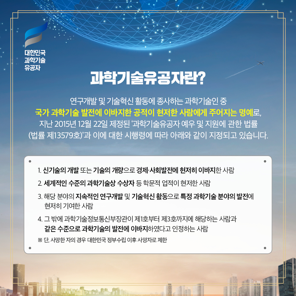 과학기술유공자란? 연구개발 및 기술혁신 활동에 종사하는 과학기술인 중 국가 과학기술 발전에 이바지한 공적이 현저한 사람에게 주어지는 명예로, 지난 2015년 12월 22일 제정된 ‘과학기술유공자 예우 및 지원에 관한 법률(법률 제13579호)’과 이에 대한 시행령에 따라 아래와 같이 지정되고 있습니다. / 1. 신기술의 개발 또는 기술의 개량으로 경제·사회발전에 현저히 이바지한 사람 2. 세계적인 수준의 과학기술상 수상자 등 학문적 업적이 현저한 사람 3. 해당 분야의 지속적인 연구개발 및 기술혁신 활동으로 특정 과학기술 분야의 발전에 현저히 기여한 사람 4. 그 밖에 과학기술정보통신부장관이 제1호부터 제3호까지에 해당하는 사람과 같은 수준으로 과학기술의 발전에 이바지하였다고 인정하는 사람 ※ 단, 사망한 자의 경우 대한민국 정부수립 이후 사망자로 제한
