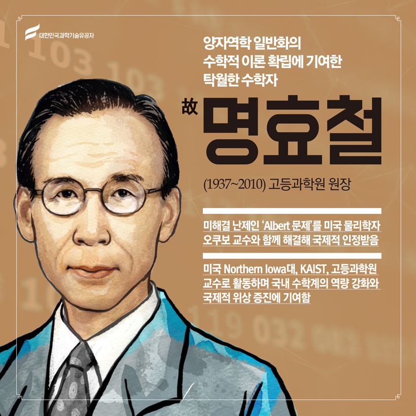 양자역학 일반화의 수학적 이론 확립에 기여한 세계적 수학자
(수학) 故 명효철(1937~2010) 고등과학원 원장
미해결 난제인 ‘Albert 문제’를 미국 물리학자 오쿠보 교수와 함께 해결해 국제적 인정받음
미국 Northern Iowa대, KAIST, 고등과학원 교수로 활동하며 국내 수학계의 역량 강화와 국제적 위상 증진에 기여함