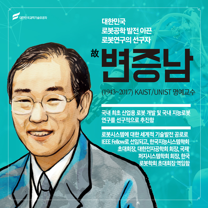 대한민국 로봇공학 발전 이끈 로봇연구의 선구자
(제어공학) 故 변증남(1943~2017) KAIST / UNIST 명예교수
 국내 최초 산업용 로봇 개발 및 국내 지능로봇 연구를 선구적으로 추진함
 로봇시스템에 대한 세계적 기술발전 공로로 IEEE Fellow로 선임되고, 한국지능시스템학회 초대회장, 대한전자공학회 회장, 국제퍼지시스템학회 회장, 한국로봇학회 초대회장 역임함