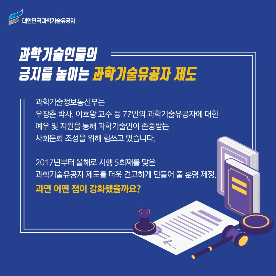 과학기술인의
긍지를 높이는 과학기술유공자 제도
과학기술정보통신부는
우장춘 박사, 이호왕 교수 등 77인의 과학기술유공자에 대한
예우 및 지원을 통해 과학기술인이 존중받는
사회문화 조성을 위해 힘쓰고 있습니다.
2017년부터 올해로 5회째를 맞은 
과학기술유공자 제도를 더욱 견고하게 만들어줄 훈령 제정, 
과연 어떤 점이 강화됐을까요?