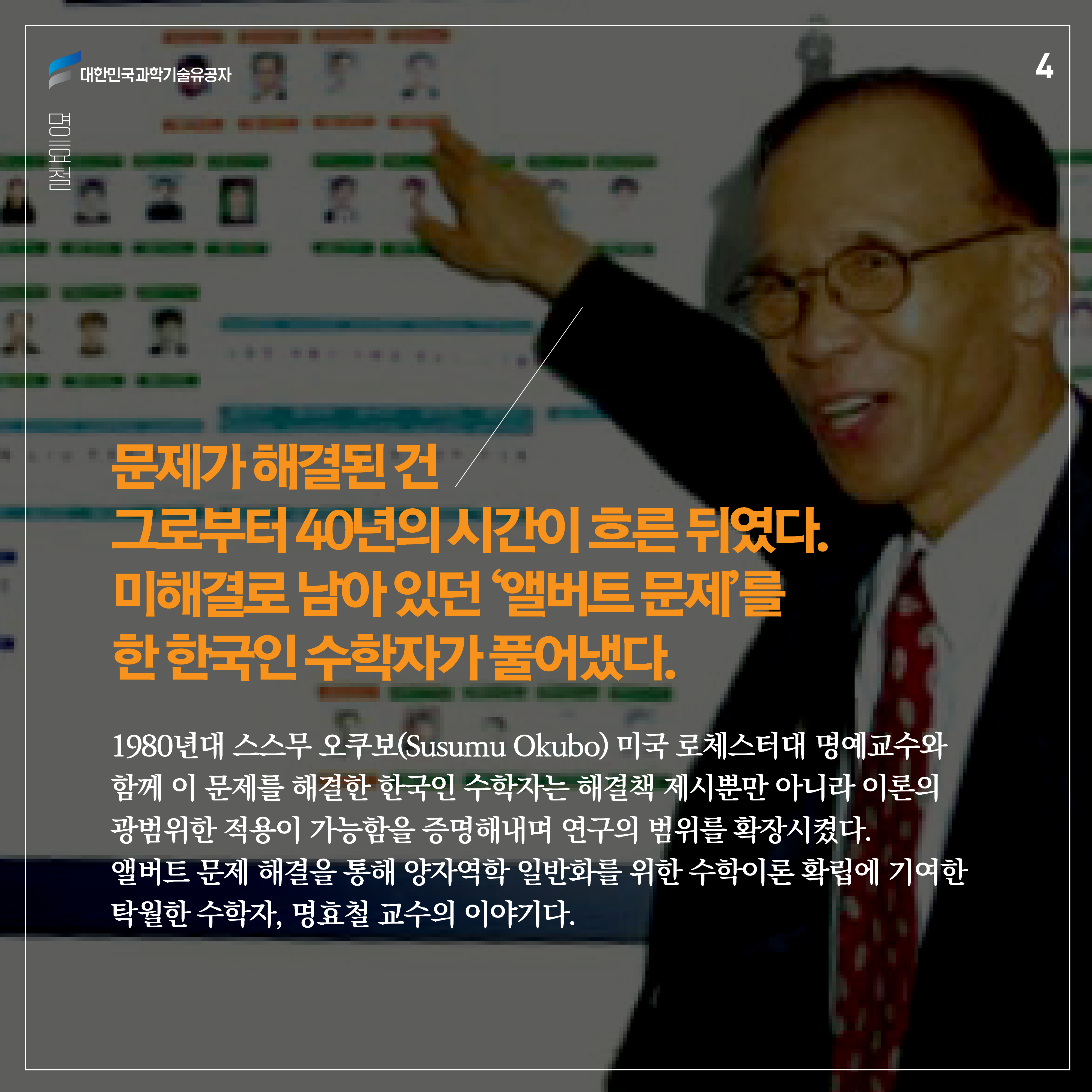 문제가 해결된 건 그로부터 40년의 시간이 흐른 뒤였다. 미해결로 남아 있던 ‘앨버트 문제’를 한 한국인 수학자가 풀어냈다. 1980년대 스스무 오쿠보(Susumu Okubo) 미국 로체스터대 명예교수와 함께 이 문제를 해결한 한국인 수학자는 해결책 제시뿐만 아니라 이론의 광범위한 적용이 가능함을 증명해내며 연구의 범위를 확장시켰다.
앨버트 문제 해결을 통해 양자역학 일반화를 위한 수학이론 확립에 기여한 탁월한 수학자, 명효철 교수의 이야기다. 