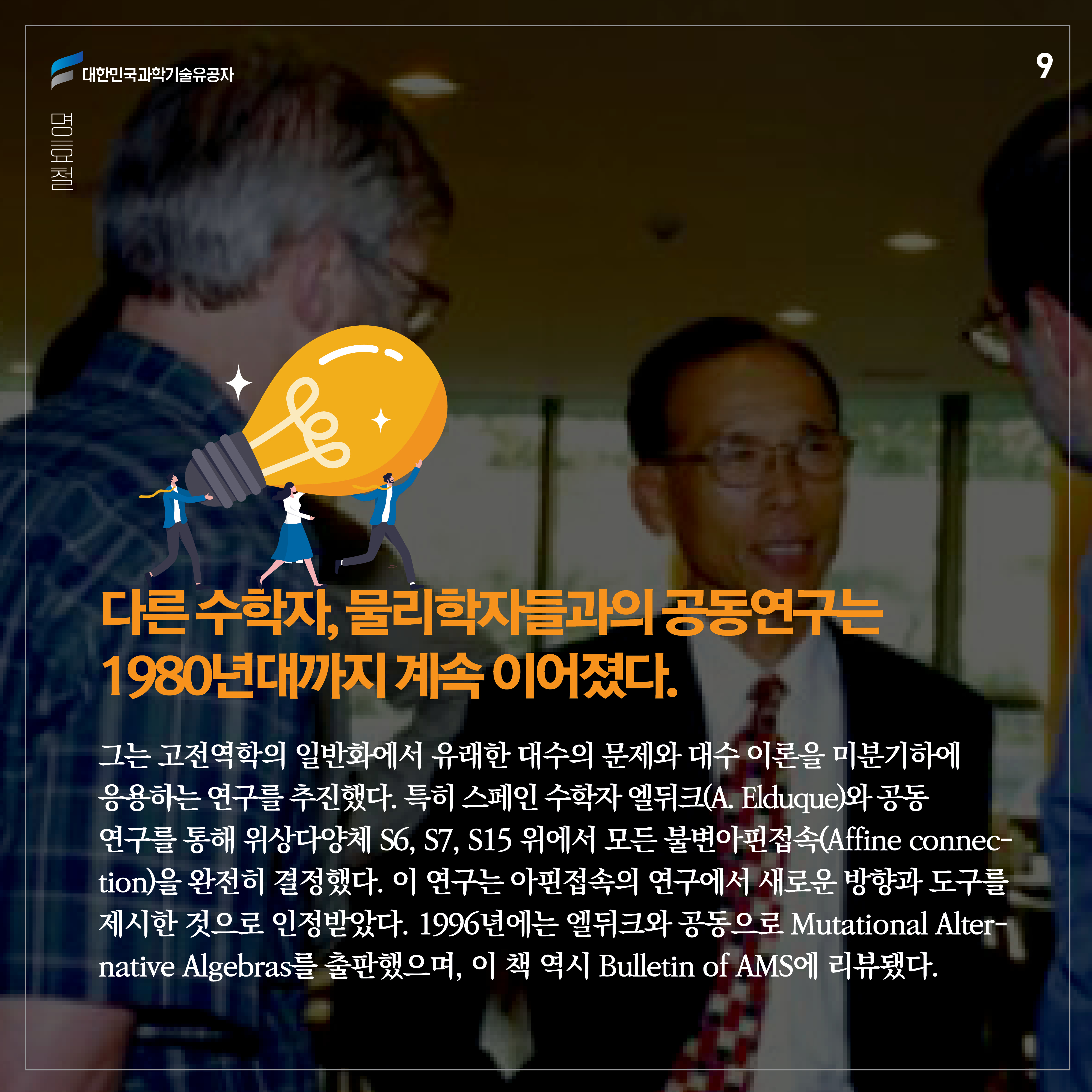 다른 수학자, 물리학자들과의 공동연구는 1980년대까지 계속 이어졌다. 그는 고전역학의 일반화에서 유래한 대수의 문제와 대수 이론을 미분기하에 응용하는 연구를 추진했다. 특히 스페인 수학자 엘뒤크(A. Elduque)와 공동연구를 통해 위상다양체 S6, S7, S15 위에서 모든 불변아핀접속(Affine connection)을 완전히 결정했다. 이 연구는 아핀접속의 연구에서 새로운 방향과도 구를 제시한 것으로 인정받았다. 1996년에는 엘뒤크와 공동으로 Mutational Alternative Algebras를 출판했으며, 이 책 역시 Bulletin of AMS에 리뷰됐다.