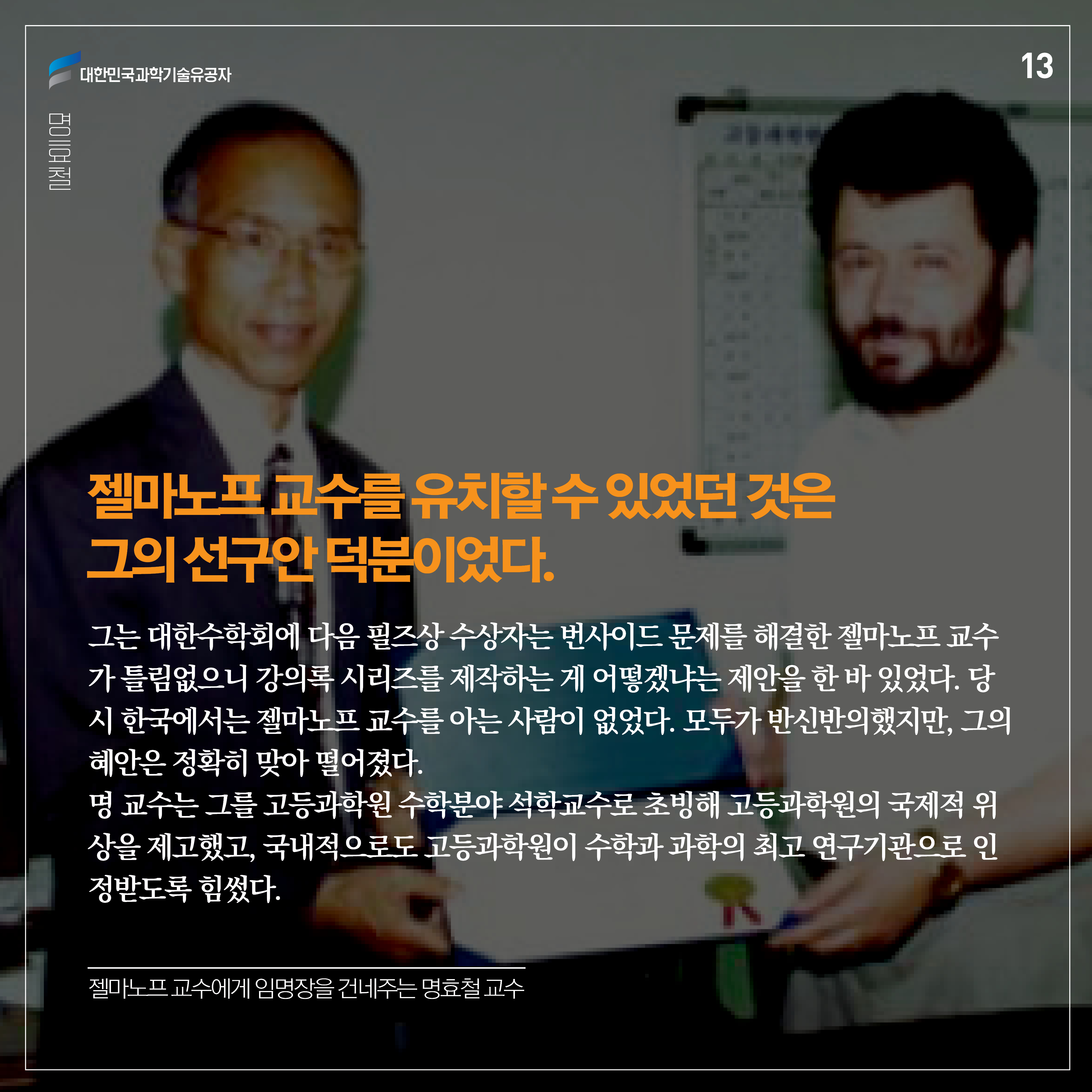 젤마노프 교수를 유치할 수 있었던 것은 그의 선구안 덕분이었다. 그는 대한수학회에 다음 필즈상 수상자는 번사이드 문제를 해결한 젤마노프 교수가 틀림없으니 강의록 시리즈를 제작하는 게 어떻겠냐는 제안을 한 바 있었다. 당시 한국에서는 젤마노프 교수를 아는 사람이 없었다. 모두가 반신반의했지만, 그의 혜안은 정확히 맞아 떨어졌다. 명 교수는 그를 고등과학원 수학분야 석학교수로 초빙해 고등과학원의 국제적 위상을 제고했고, 국내적으로도 고등과학원이 수학과 과학의 최고 연구기관으로 인정받도록 힘썼다.