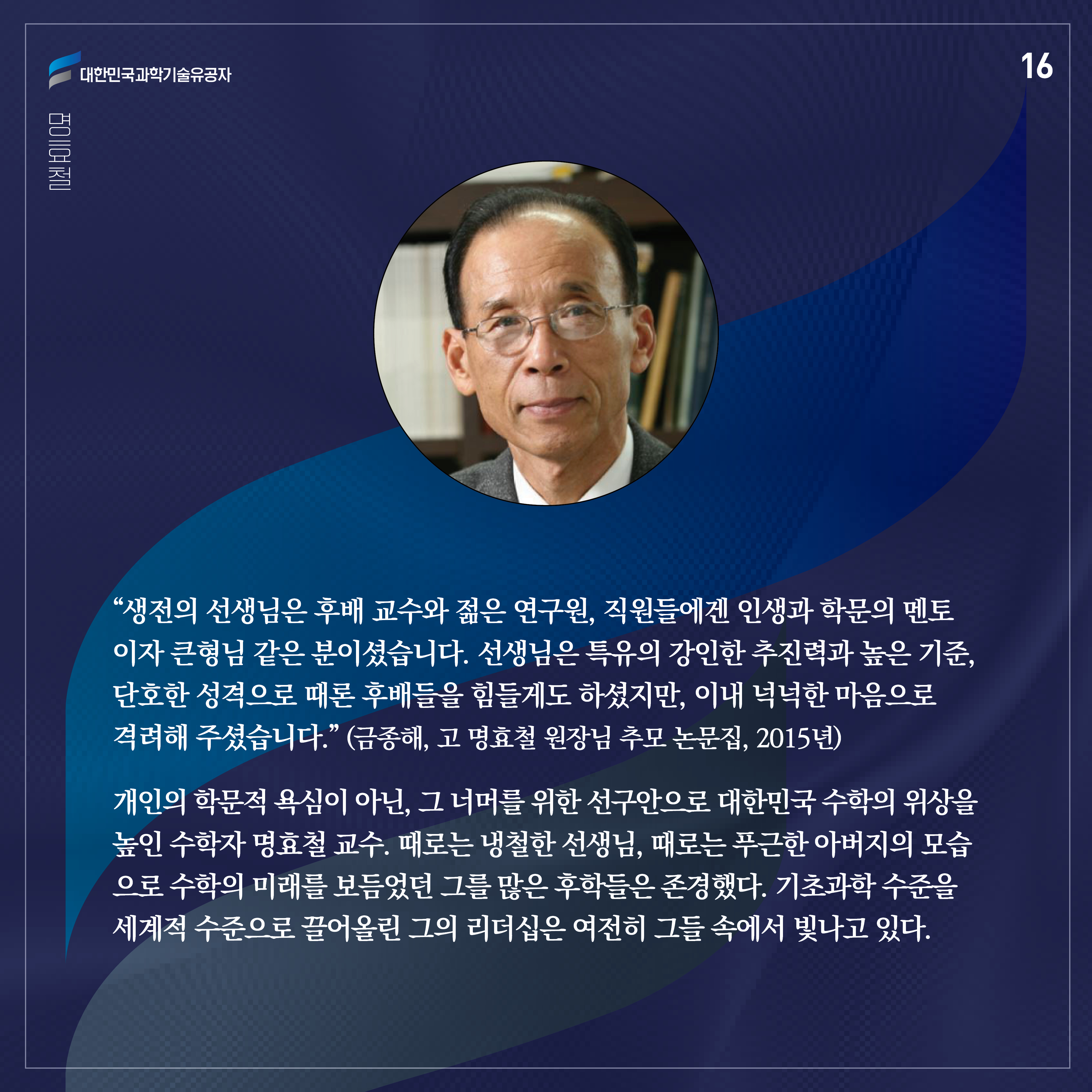 “생전의 선생님은 후배 교수와 젊은 연구원, 직원들에겐 인생과 학문의 멘토이자 큰형님 같은 분이셨습니다. 선생님은 특유의 강인한 추진력과 높은 기준, 단호한 성격으로 때론 후배들을 힘들게도 하셨지만, 이내 넉넉한 마음으로 격려해 주셨습니다.” (금종해, 고 명효철 원장님 추모 논문집, 2015년)

개인의 학문적 욕심이 아닌, 그 너머를 위한 선구안으로 대한민국 수학의 위상을 높인 수학자 명효철 교수. 때로는 냉철한 선생님, 때로는 푸근한 아버지의 모습으로 수학의 미래를 보듬었던 그를 많은 후학들은 존경했다. 기초과학 수준을 세계적 수준으로 끌어올린 그의 리더십은 여전히 그들 속에서 빛나고 있다