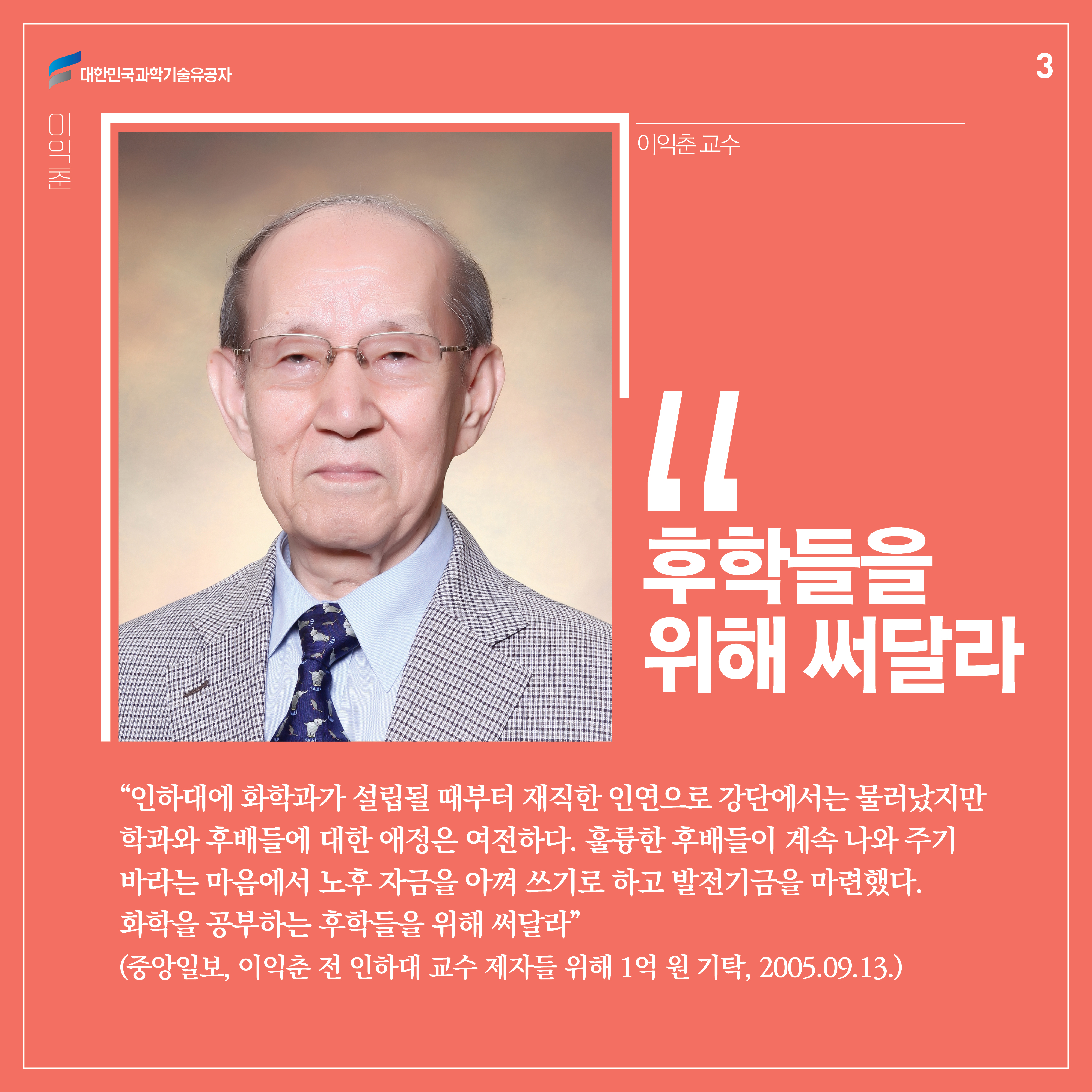 “인하대에 화학과가 설립될 때부터 재직한 인연으로 강단에서는 물러났지만 학과와 후배들에 대한 애정은 여전하다. 훌륭한 후배들이 계속 나와 주기 바라는 마음에서 노후 자금을 아껴 쓰기로 하고 발전기금을 마련했다. 화학을 공부하는 후학들을 위해 써달라.”
(중앙일보, 이익춘 전 인하대 교수 제자들 위해 1억 원 기탁, 2005.09.13.)