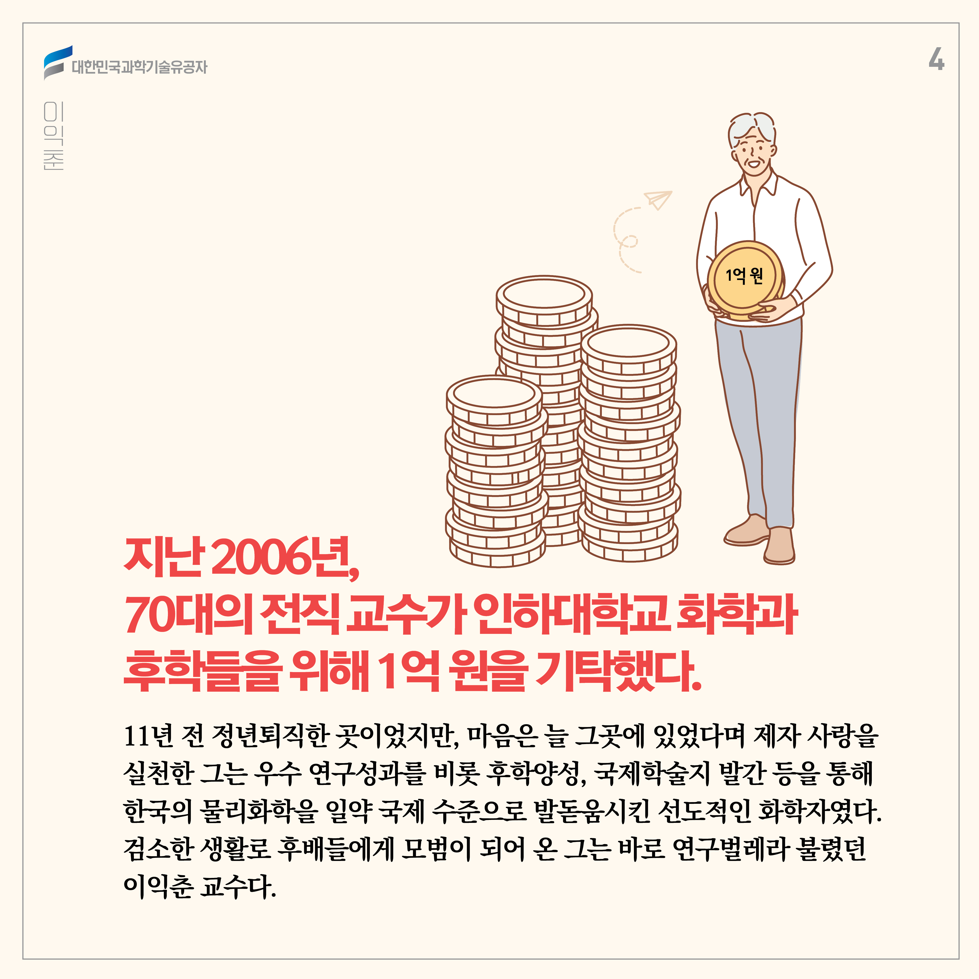 지난 2006년, 70대의 전직 교수가 인하대학교 화학과 후학들을 위해 1억 원을 기탁했다. 11년 전 정년퇴직한 곳이었지만, 마음은 늘 그곳에 있었다며 제자 사랑을 실천한 그는 우수 연구성과를 비롯 후학양성, 국제학술지 발간 등을 통해 한국의 물리화학을 일약 국제 수준으로 발돋움시킨 선도적인 화학자였다. 늘 검소한 생활로 후배들에게 모범이 되어 온 그는 바로 연구벌레라 불렸던 이익춘 교수다. 