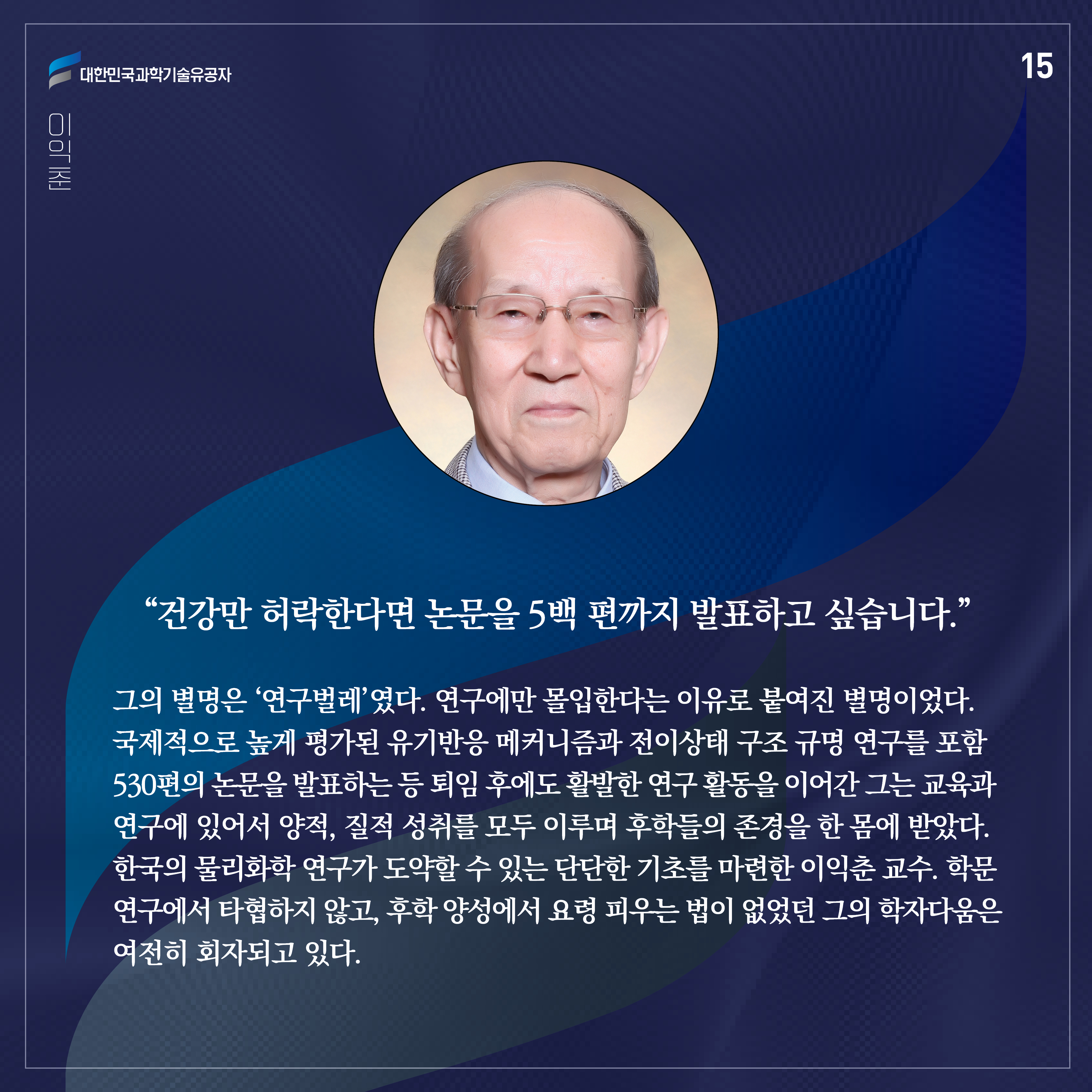 그의 별명은 ‘연구벌레’였다. 연구에만 몰입한다는 이유로 붙여진 별명이었다. 국제적으로 높게 평가된 유기반응 메커니즘과 전이상태 구조 규명 연구를 포함 530편의 논문을 발표하는 등 퇴임 후에도 활발한 연구 활동을 이어간 그는 교육과 연구에 있어서 양적, 질적 성취를 모두 이루며 후학들의 존경을 한 몸에 받았다. 한국의 물리화학 연구가 도약할 수 있는 단단한 기초를 마련한 이익춘 교수. 학문 연구에서 타협하지 않고, 후학 양성에서 요령 피우는 법이 없었던 그의 학자다움은 여전히 회자되고 있다. 