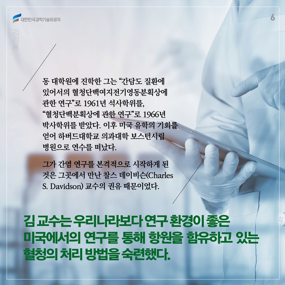 동 대학원에 진학한 그는 “간담도 질환에 있어서의 혈청단백여지전기영동분획상에 관한 연구”로 1961년 석사학위를, “혈청단백분획상에 관한 연구”로 1966년 박사학위를 받았다. 이후 미국 유학의 기회를 얻어 하버드대학교 의과대학 보스턴시립병원으로 연수를 떠났다. 그가 간염 연구를 본격적으로 시작하게 된 것은 그곳에서 만난 찰스 데이비슨(Charles S. Davidson) 교수의 권유 때문이었다. 김 교수는 우리나라보다 연구 환경이 좋은 미국에서의 연구를 통해 항원을 함유하고 있는 혈청의 처리 방법을 숙련했다.