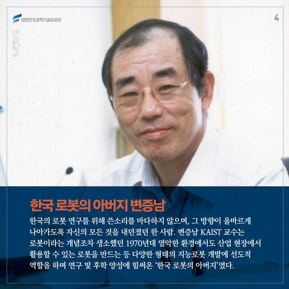 한국의 로봇 연구를 위해 쓴소리를 마다하지 않으며, 그 방향이 올바르게 나아가도록 자신의 모든 것을 내던졌던 한 사람. 변증남 KAIST 교수는 로봇이라는 개념조차 생소했던 1970년대 열악한 환경에서도 산업 현장에서 활용할 수 있는 로봇을 만드는 등 다양한 형태의 지능로봇 개발에 선도적 역할을 하며 연구 및 후학 양성에 힘써온 ‘한국 로봇의 아버지’였다. 