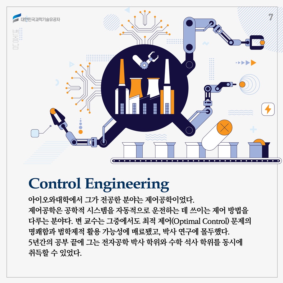 아이오와대학에서 그가 전공한 분야는 제어공학이었다. 제어공학은 공학적 시스템을 자동적으로 운전하는 데 쓰이는 제어 방법을 다루는 분야다. 변 교수는 그중에서도 최적 제어(Optimal Control) 문제의 명쾌함과 범학제적 활용 가능성에 매료됐고, 박사 연구에 몰두했다. 5년간의 공부 끝에 그는 전자공학 박사 학위와 수학 석사 학위를 동시에 취득할 수 있었다. (왜 그런지 박사논문은 찾기가 힘듭니다./해당 정보의 출처가 있다면 표기)