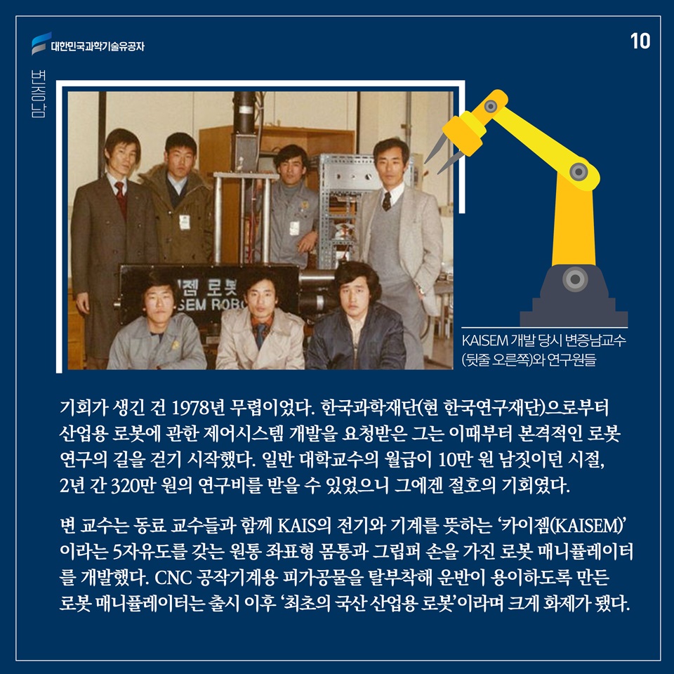 기회가 생긴 건 1978년 무렵이었다. 한국과학재단(현 한국연구재단)으로부터 산업용 로봇에 관한 제어시스템 개발을 요청받은 그는 이때부터 본격적인 로봇 연구의 길을 걷기 시작했다. 일반 대학교수의 월급이 10만 원 남짓이던 시절, 2년 간 320만 원의 연구비를 받을 수 있었으니 그에겐 절호의 기회였다. 
변 교수는 동료 교수들과 함께 KAIS의 전기와 기계를 뜻하는 ‘카이젬(KAISEM)’이라는 5 3-자유도를 갖는 원통 좌표형 몸통과 그립퍼 손을 가진 로봇 매니퓰레이터를 개발했다. CNC 공작기계용 피가공물을 탈부착해 운반이 용이하도록 만든 로봇 매니퓰레이터는 출시 이후 ‘최초의 국산 산업용 로봇’이라며 크게 화제가 됐다. 
