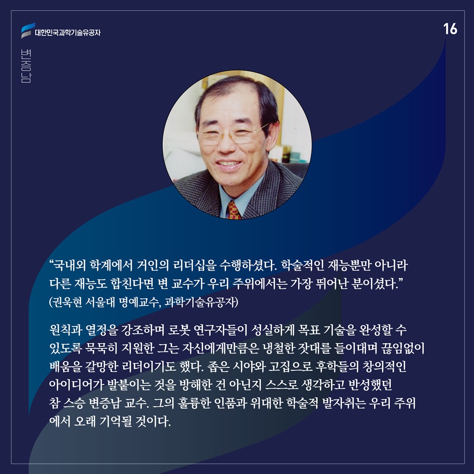 “국내외 학계에서 거인의 리더십을 수행하셨다. 학술적인 재능뿐만 아니라 다른 재능도 합친다면 변 교수가 우리 주위에서는 가장 뛰어난 분이셨다.”(권욱현 서울대 명예교수, 과학기술유공자)

원칙과 열정을 강조하며 로봇 연구자들이 성실하게 목표 기술을 완성할 수 있도록 묵묵히 지원한 그는 자신에게만큼은 냉철한 잣대를 들이대며 끊임없이 배움을 갈망한 리더이기도 했다. 좁은 시야와 고집으로 후학들의 창의적인 아이디어가 발붙이는 것을 방해한 건 아닌지 스스로 생각하고 반성했던 참 스승 변증남 교수. 그의 훌륭한 인품과 위대한 학술적 발자취는 우리 주위에서 오래 기억될 것이다. 
