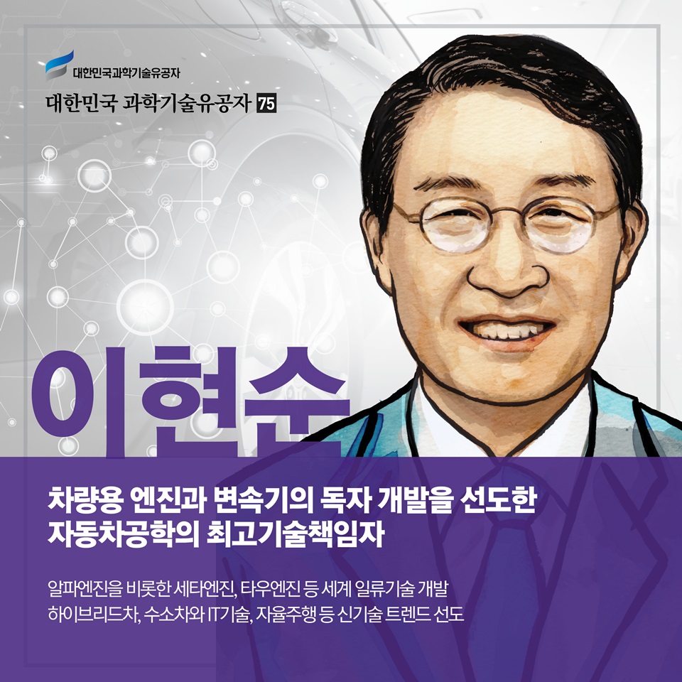 차량용 엔진과 변속기의 독자 개발을 선도한 자동차공학의 최고기술책임자
이현순
알파엔진을 비롯한 세타엔진, 타우엔진 등 세계 일류기술 개발
하이브리드차, 수소차와 IT기술, 자율주행 등 신기술 트렌드 선도