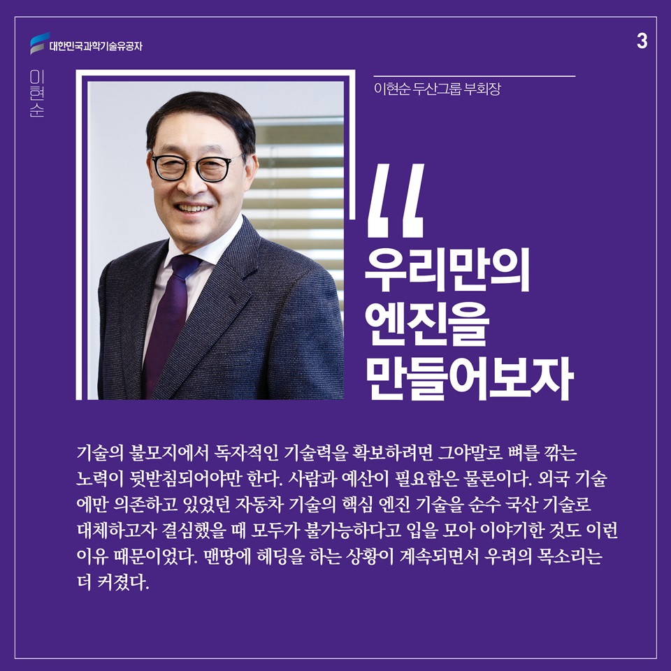 “우리만의 엔진을 만들어보자.”

기술의 불모지에서 독자적인 기술력을 확보하려면 그야말로 뼈를 깎는 노력이 뒷받침되어야만 한다. 사람과 예산이 필요함은 물론이다. 외국 기술에만 의존하고 있었던 자동차 기술의 핵심 엔진 기술을 순수 국산 기술로 대체하고자 결심했을 때 모두가 불가능하다고 입을 모아 이야기한 것도 이런 이유 때문이었다. 맨땅에 헤딩을 하는 상황이 계속되면서 우려의 목소리는 더 커졌다. 