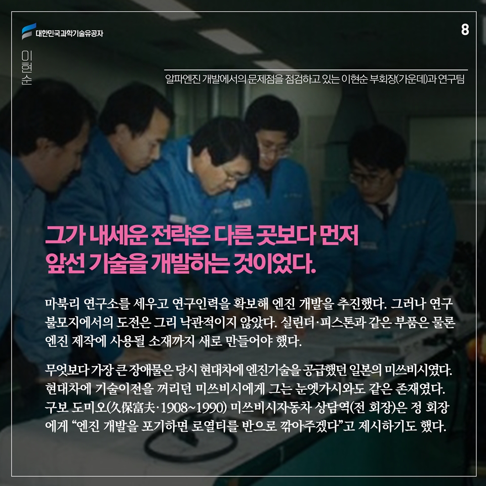 그가 내세운 전략은 다른 곳보다 먼저 앞선 기술을 개발하는 것이었다. 마북리 연구소를 세우고 연구인력을 확보해 엔진 개발을 추진했다. 그러나 연구 불모지에서의 도전은 그리 낙관적이지 않았다. 실린더·피스톤과 같은 부품은 물론 엔진 제작에 사용될 소재까지 새로 만들어야 했다.
무엇보다 가장 큰 장애물은 당시 현대차에 엔진기술을 공급했던 일본의 미쓰비시였다. 현대차에 기술이전을 꺼리던 미쓰비시에게 그는 눈엣가시와도 같은 존재였다. 구보 도미오(久保富夫·1908~1990) 미쓰비시자동차 상담역(전 회장)은 정 회장에게 “엔진 개발을 포기하면 로열티를 반으로 깎아주겠다”고 제시하기도 했다.  