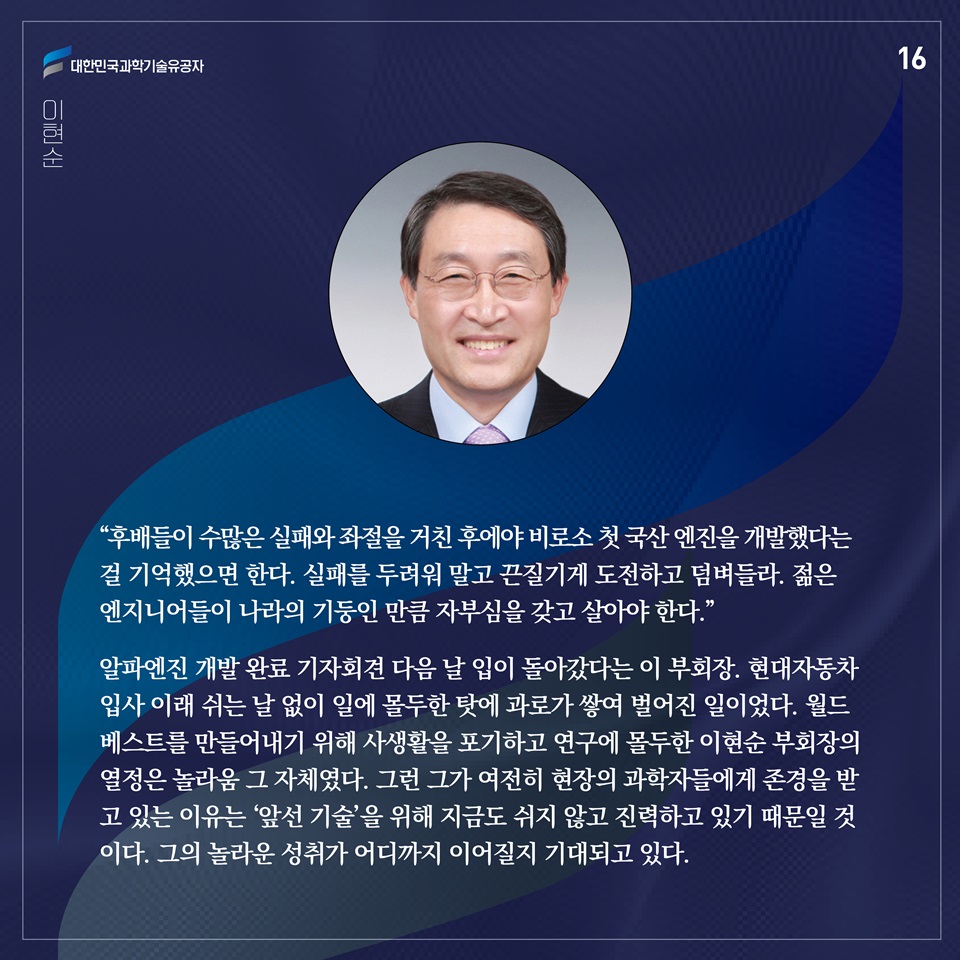 “후배들이 수많은 실패와 좌절을 거친 후에야 비로소 첫 국산 엔진을 개발했다는 걸 기억했으면 한다. 실패를 두려워 말고 끈질기게 도전하고 덤벼들라. 젊은 엔지니어들이 나라의 기둥인 만큼 자부심을 갖고 살아야 한다.”

알파엔진 개발 완료 기자회견 다음 날 입이 돌아갔다는 이 부회장. 현대자동차 입사 이래 쉬는 날 없이 일에 몰두한 탓에 과로가 쌓여 벌어진 일이었다. 월드베스트를 만들어내기 위해 사생활을 포기하고 연구에 몰두한 이현순 부회장의 열정은 놀라움 그 자체였다. 그런 그가 여전히 현장의 과학자들에게 존경을 받고 있는 이유는 ‘앞선 기술’을 위해 지금도 쉬지 않고 진력하고 있기 때문일 것이다. 그의 놀라운 성취가 어디까지 이어질지 기대되고 있다.