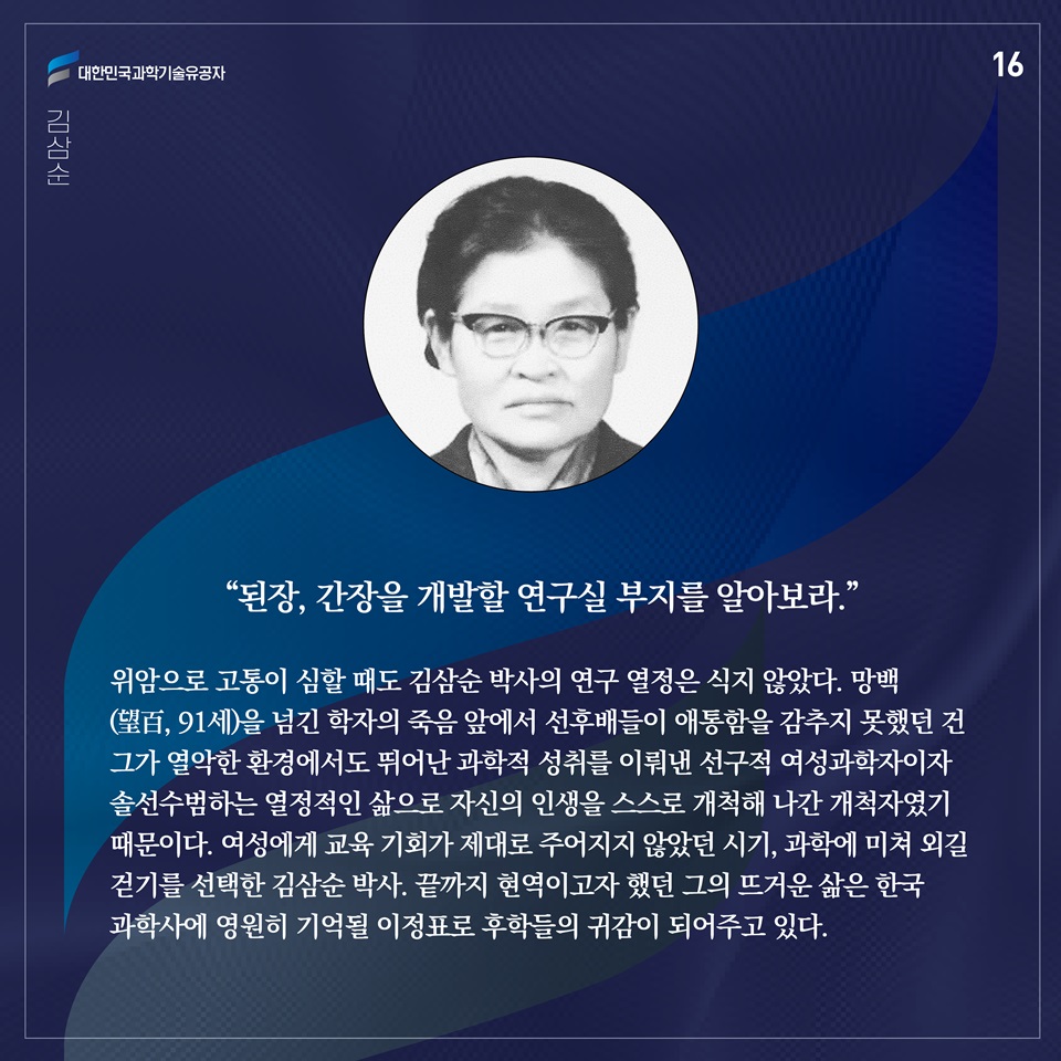 “된장, 간장을 개발할 연구실 부지를 알아보라.”

위암으로 고통이 심할 때도 김삼순 박사의 연구 열정은 식지 않았다. 망백(望百, 91세)을 넘긴 학자의 죽음 앞에서 선후배들이 애통함을 감추지 못했던 건 그가 열악한 환경에서도 뛰어난 과학적 성취를 이뤄낸 선구적 여성과학자이자 솔선수범하는 열정적인 삶으로 자신의 인생을 스스로 개척해 나간 개척자였기 때문이다. 여성에게 교육 기회가 제대로 주어지지 않았던 시기, 과학에 미쳐 외길 걷기를 선택한 김삼순 박사. 끝까지 현역이고자 했던 그의 뜨거운 삶은 한국과학사에 영원히 기억될 이정표로 후학들의 귀감이 되어주고 있다.