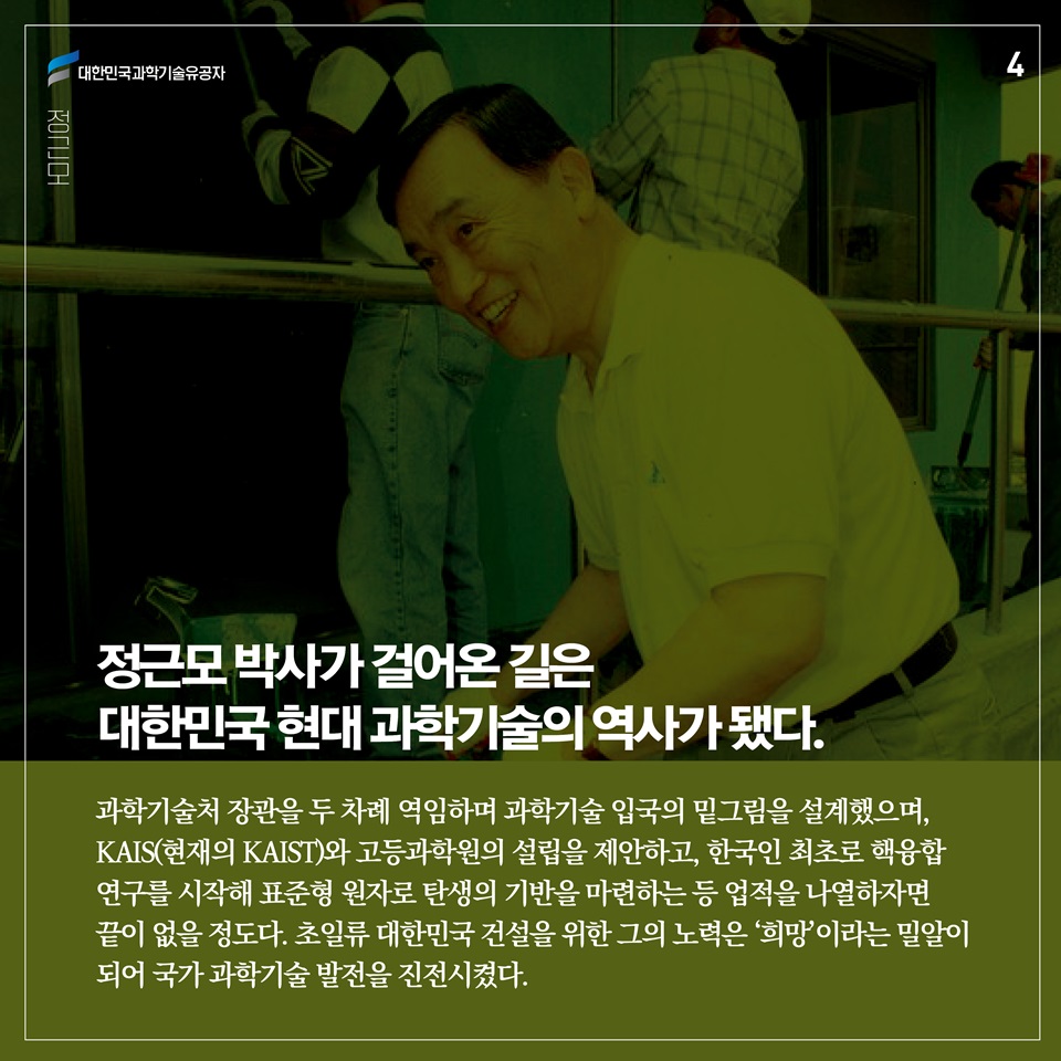 정근모 박사가 걸어온 길은 대한민국 현대 과학기술의 역사가 됐다. 과학기술처 장관을 두 차례 역임하며 과학기술 입국의 밑그림을 설계했으며, KAIS(현재의 KAIST)와 고등과학원의 설립을 제안하고, 한국인 최초로 핵융합 연구를 시작해 표준형 원자로 탄생의 기반을 마련하는 등 업적을 나열하자면 끝이 없을 정도다. 초일류 대한민국 건설을 위한 그의 노력은 ‘희망’이라는 밀알이 되어 국가 과학기술 발전을 진전시켰다. 