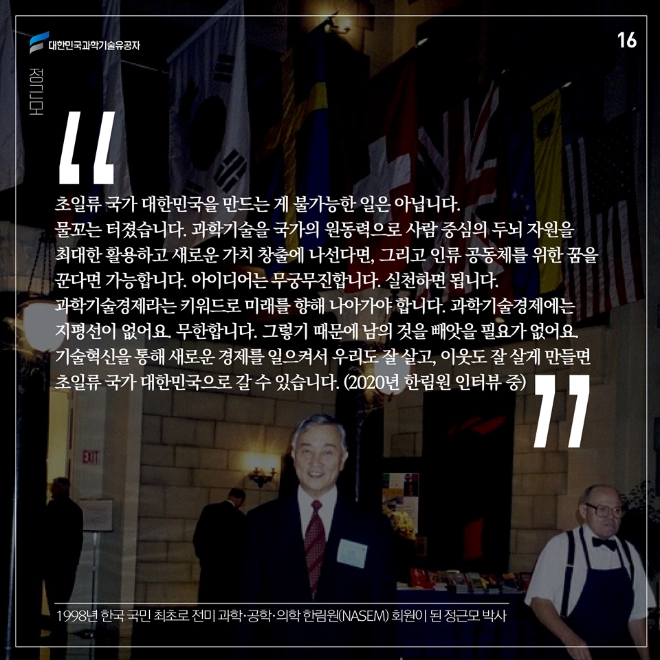 “초일류 국가 대한민국을 만드는 게 불가능한 일은 아닙니다. 물꼬는 터졌습니다. 과학기술을 국가의 원 동력으로 사람 중심의 두뇌 자원을 최대한 활용하고 새로운 가치 창출에 나선다면, 그리고 인류 공동체를 위한 꿈을 꾼다면 가능합니다. 아이디어는 무궁무진합니다. 실천하면 됩니다. 과학기술경제라는 키워드로 미래를 향해 나아가야 합니다. 과학기술경제에는 지평선이 없어요. 무한합니다. 그렇기 때문에 남의 것을 빼앗을 필요가 없어요. 기술혁신을 통해 새로운 경제를 일으켜서 우리도 잘 살고, 이웃도 잘 살게 만들면 초일류 국가 대한민국으로 갈 수 있습니다.” (2020년 한림원 인터뷰 중)