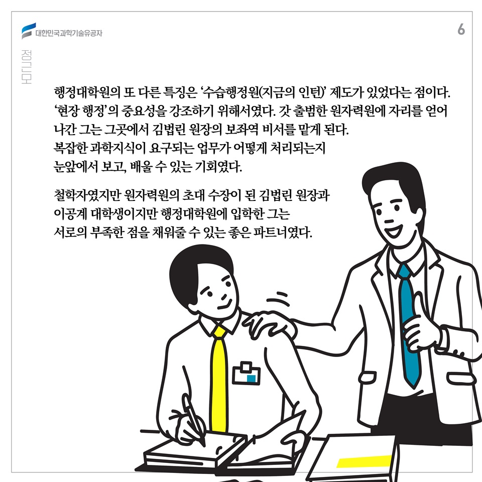 행정대학원의 또 다른 특징은 ‘수습행정원(지금의 인턴)’ 제도가 있었다는 점이다. ‘현장 행정’의 중요성을 강조하기 위해서였다. 갓 출범한 원자력원에 자리를 얻어 나간 그는 그곳에서 김법린 원장의 보좌역 비서를 맡게 된다. 복잡한 과학지식이 요구되는 업무가 어떻게 처리되는지 눈앞에서 보고, 배울 수 있는 기회였다. 철학자였지만 원자력원의 초대 수장이 된 김법린 원장과 이공계 대학생이지만 행정대학원에 입학한 그는 서로의 부족한 점을 채워줄 수 있는 좋은 파트너였다.