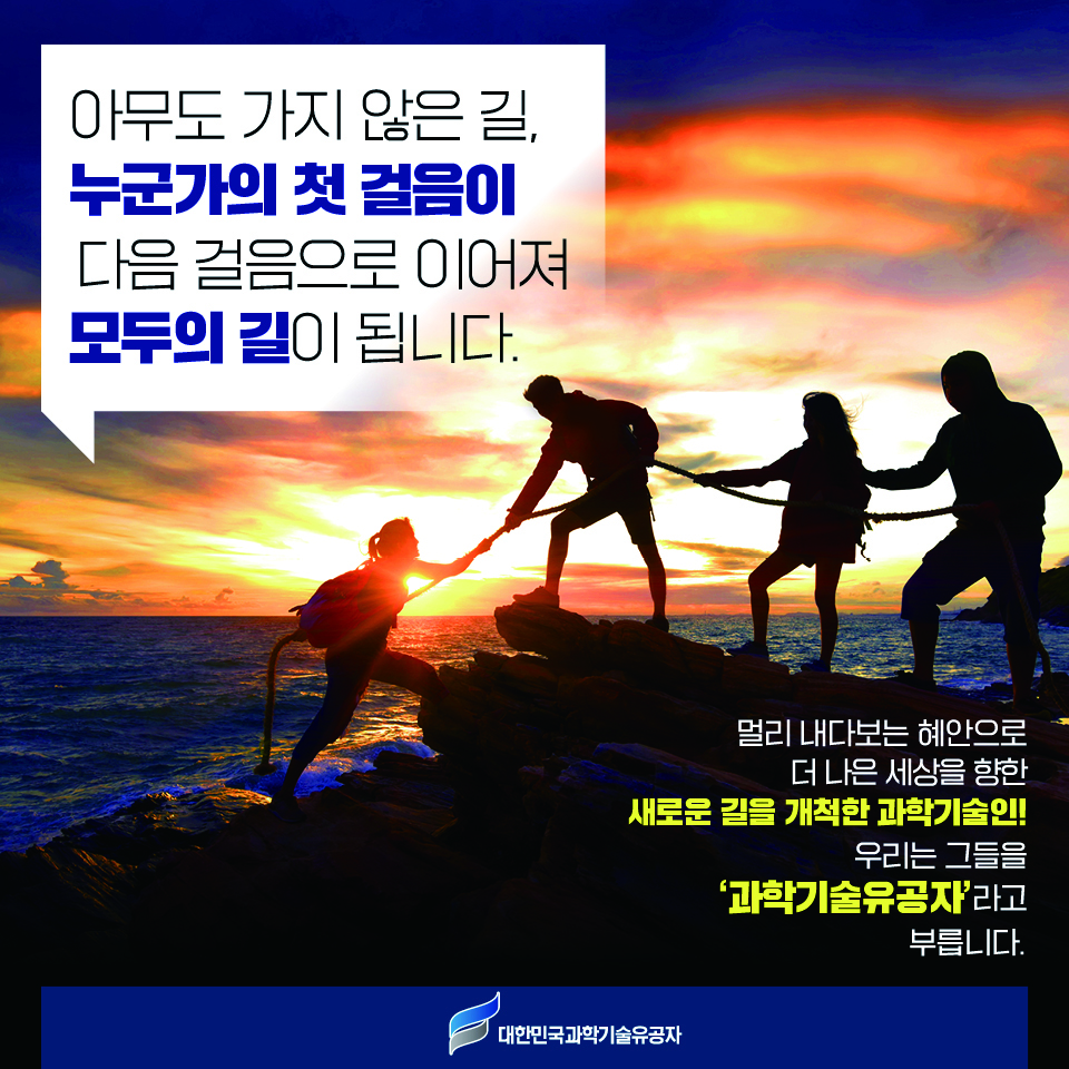 아무도 가지 않은 길, 누군가의 첫 걸음이 다음 걸음으로 이어져 모두의 길이 됩니다. 멀리 내다보는 혜안으로 더 나은 세사을 향한 새로운 길을 개척한 과학기술인! 우리는 그들을 과학기술유공자라고 부릅니다.