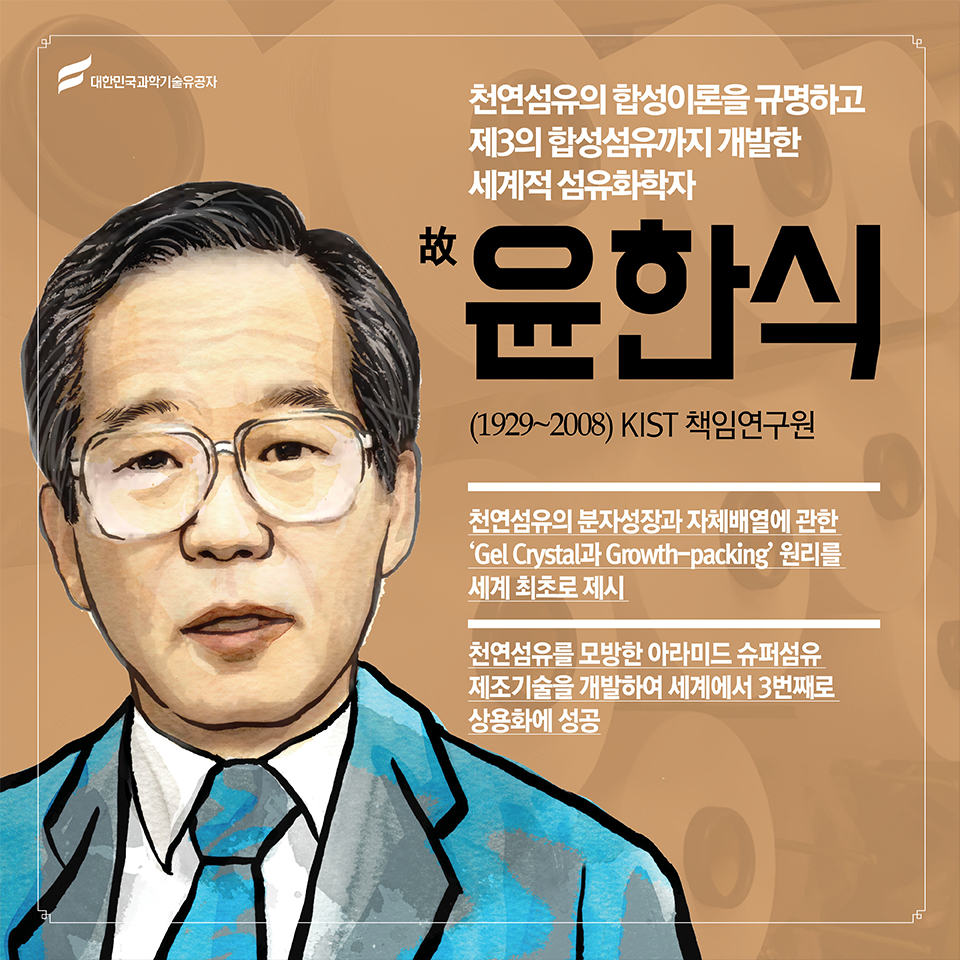  故 윤한식(1929~2008) KIST 책임연구원 
천연섬유의 합성이론을 규명하고 제3의 합성섬유까지 개발한 세계적 섬유화학자 (화학) 故 윤한식(1929~2008) 한국과학기술연구원 책임연구원 ○ 천연섬유의 분자성장과 자체배열에 관한 ‘Gel Crystal과 Growth-packing’ 원리를 세계 최초로 제시 
○ 천연섬유를 모방한 아라미드 슈퍼섬유 제조기술을 개발하여 세계에서 3번째로 상용화에 성공