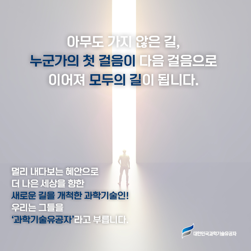 아무도 가지 않은 길, 누군가의 첫 걸음이 다음 걸음으로 이어져 모두의 길이 됩니다. 멀리 내다보는 혜안으로 더 나은 세상을 향한 새로운 길을 개척한 과학기술인! 우리는 그들을 ‘과학기술유공자’라고 부릅니다.