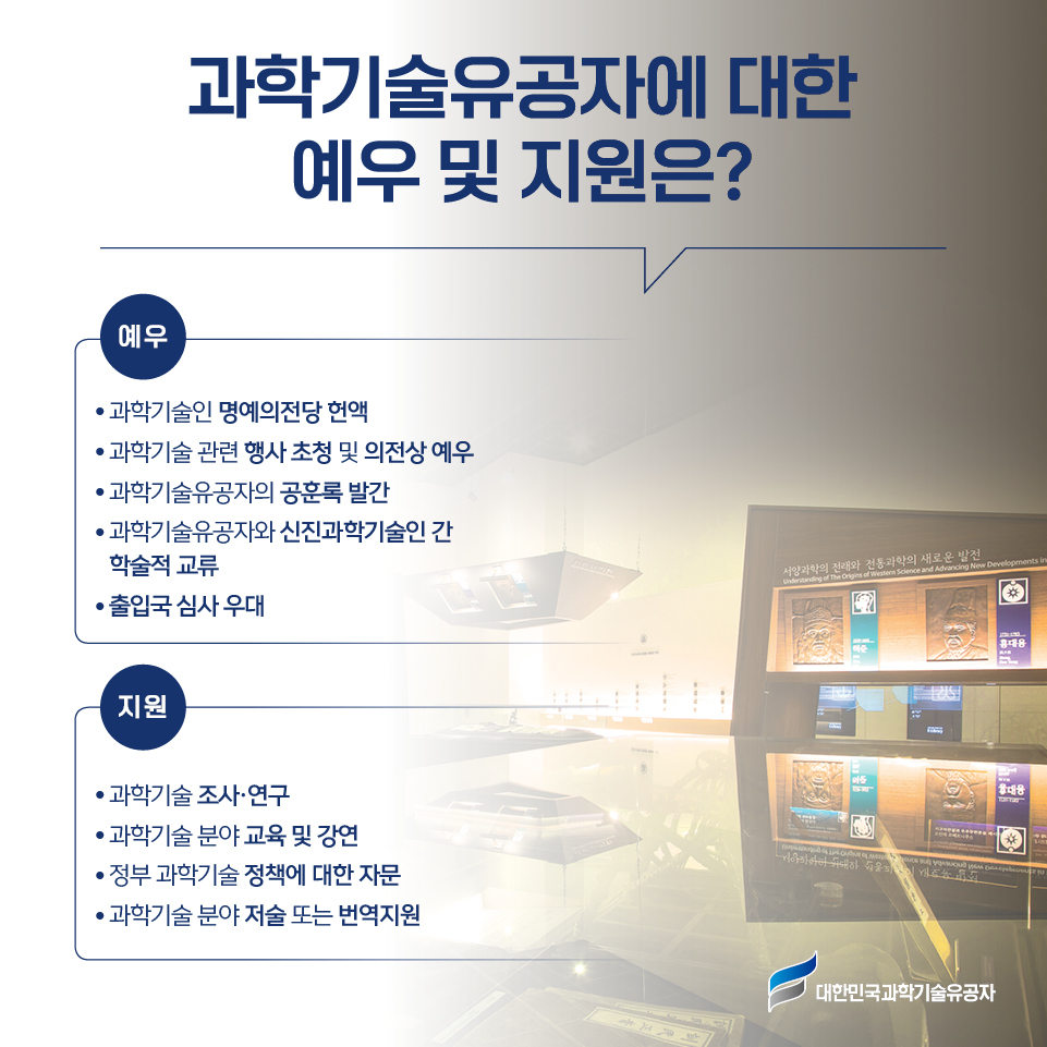 과학기술유공자에 대한 예우 및 지원은? 예우 ● 과학기술인 명예의전당 헌액 ● 과학기술 관련 행사 초청 및 의전상 예우 ● 과학기술유공자의 공훈록 발간 ● 과학기술유공자와 신진과학기술인 간 학술적 교류 ● 출입국 심사 우대 지원 ● 과학기술 조사·연구 ● 과학기술 분야 교육 및 강연 ● 정부 과학기술 정책에 대한 자문 ● 과학기술 분야 저술 또는 번역지원