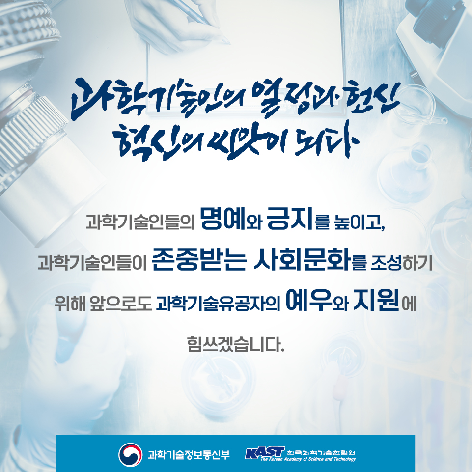 과학기술인의 열정과 헌신 혁신의 씨앗이 되다 과학기술인들의 명예와 긍지를 높이고, 과학기술인들이 존중받는 사회문화를 조성하기 위해 앞으로도 과학기술유공자의 예우와 지원에 힘쓰겠습니다.