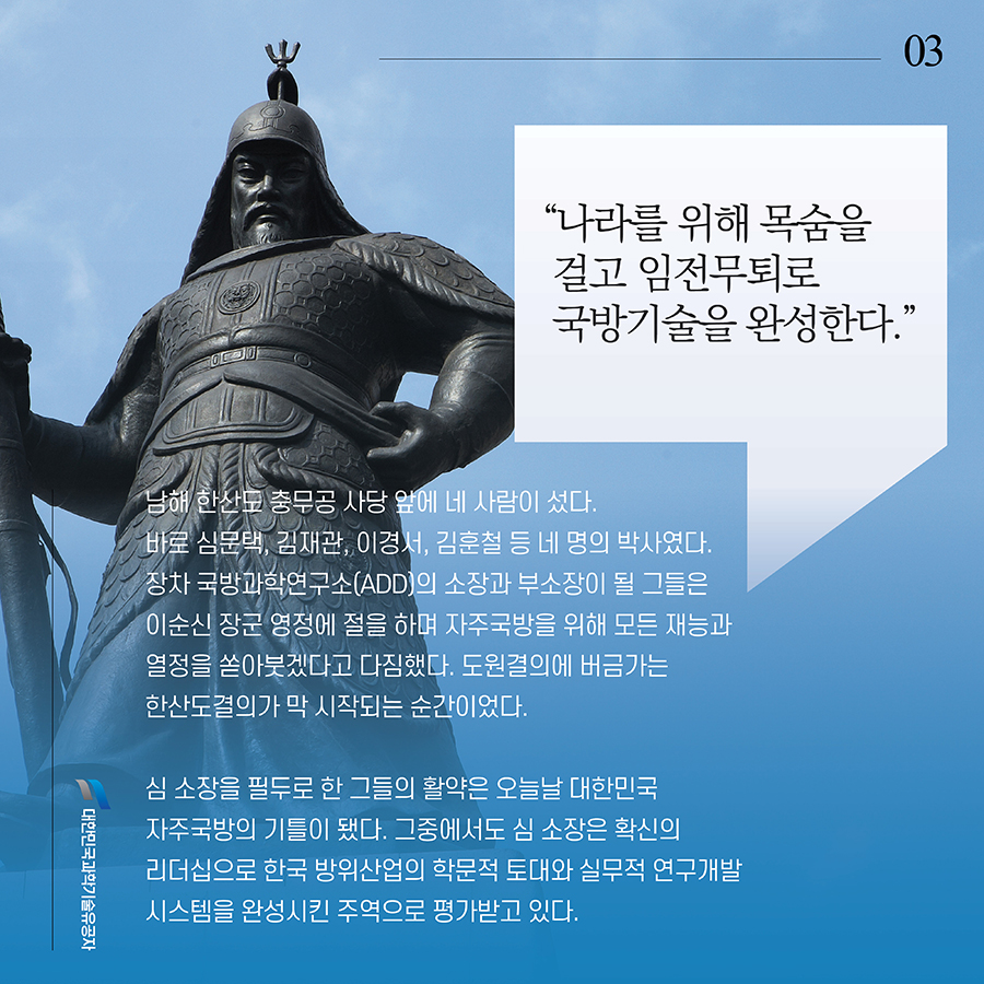#3. “나라를 위해 목숨을 걸고 임전무퇴로 국방기술을 완성한다.” 남해 한산도 충무공 사당 앞에 네 사람이 섰다. 바로 심문택, 김재관, 이경서, 김훈철 등 네 명의 박사였다. 장차 국방과학연구소(ADD)의 소장과 부소장이 될 그들은 이순신 장군 영정에 절을 하며 자주국방을 위해 모든 재능과 열정을 쏟아붓겠다고 다짐했다. 도원결의에 버금가는 한산도결의가 막 시작되는 순간이었다. 심 소장을 필두로 한 그들의 활약은 오늘날 대한민국 자주국방의 기틀이 됐다. 그중에서도 심 소장은 확신의 리더십으로 한국 방위산업의 학문적 토대와 실무적 연구개발시스템을 완성시킨 주역으로 평가받고 있다.
