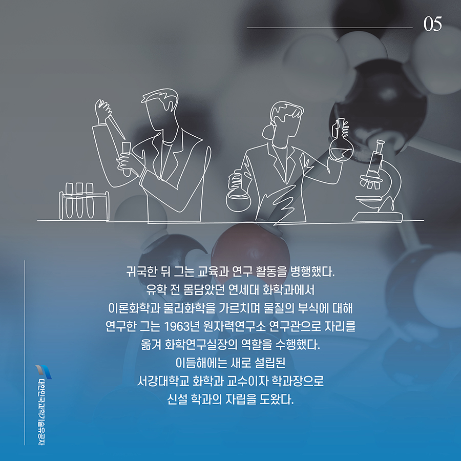 #5. 귀국한 뒤 그는 교육과 연구 활동을 병행했다. 유학 전 몸담았던 연세대 화학과에서 이론화학과 물리화학을 가르치며 물질의 부식에 대해 연구한 그는 1963년 원자력연구소 연구관으로 자리를 옮겨 화학연구실장의 역할을 수행했다. 이듬해에는 새로 설립된 서강대학교 화학과 교수이자 학과장으로 신설 학과의 자립을 도왔다.
