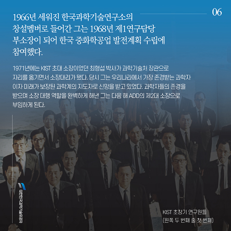 #6. 1966년 세워진 한국과학기술연구소의 창설멤버로 들어간 그는 1968년 제1연구담당 부소장이 되어 한국 중화학공업 발전계획 수립에 참여했다. 1971년에는 KIST 초대 소장이었던 최형섭 박사가 과학기술처 장관으로 자리를 옮기면서 소장대리가 됐다. 당시 그는 우리나라에서 가장 존경받는 과학자이자 미래가 보장된 과학계의 지도자로 신망을 받고 있었다. 과학자들의 존경을 받으며 소장 대행 역할을 완벽하게 해낸 그는 다음 해 ADD의 제2대 소장으로 부임하게 된다.