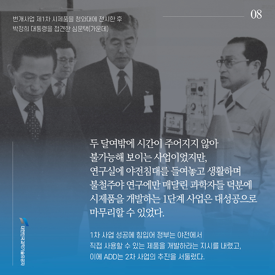 #8. 두 달여밖에 시간이 주어지지 않아 불가능해 보이는 사업이었지만, 연구실에 야전침대를 들여놓고 생활하며 불철주야 연구에만 매달린 과학자들 덕분에 시제품을 개발하는 1단계 사업은 대성공으로 마무리할 수 있었다. 1차 사업 성공에 힘입어 정부는 야전에서 직접 사용할 수 있는 제품을 개발하라는 지시를 내렸고, 이에 ADD는 2차 사업의 추진을 서둘렀다.