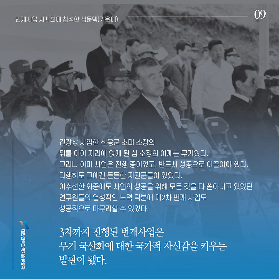 #9. 건강상 사임한 신응균 초대 소장의 뒤를 이어 자리에 앉게 된 심 소장의 어깨는 무거웠다. 그러나 이미 사업은 진행 중이었고, 반드시 성공으로 이끌어야 했다. 다행히도 그에겐 든든한 지원군들이 있었다. 어수선한 와중에도 사업의 성공을 위해 모든 것을 다 쏟아내고 있었던 연구원들의 열성적인 노력 덕분에 제2차 번개 사업도 성공적으로 마무리할 수 있었다. 3차까지 진행된 번개사업은 무기 국산화에 대한 국가적 자신감을 키우는 발판이 됐다.