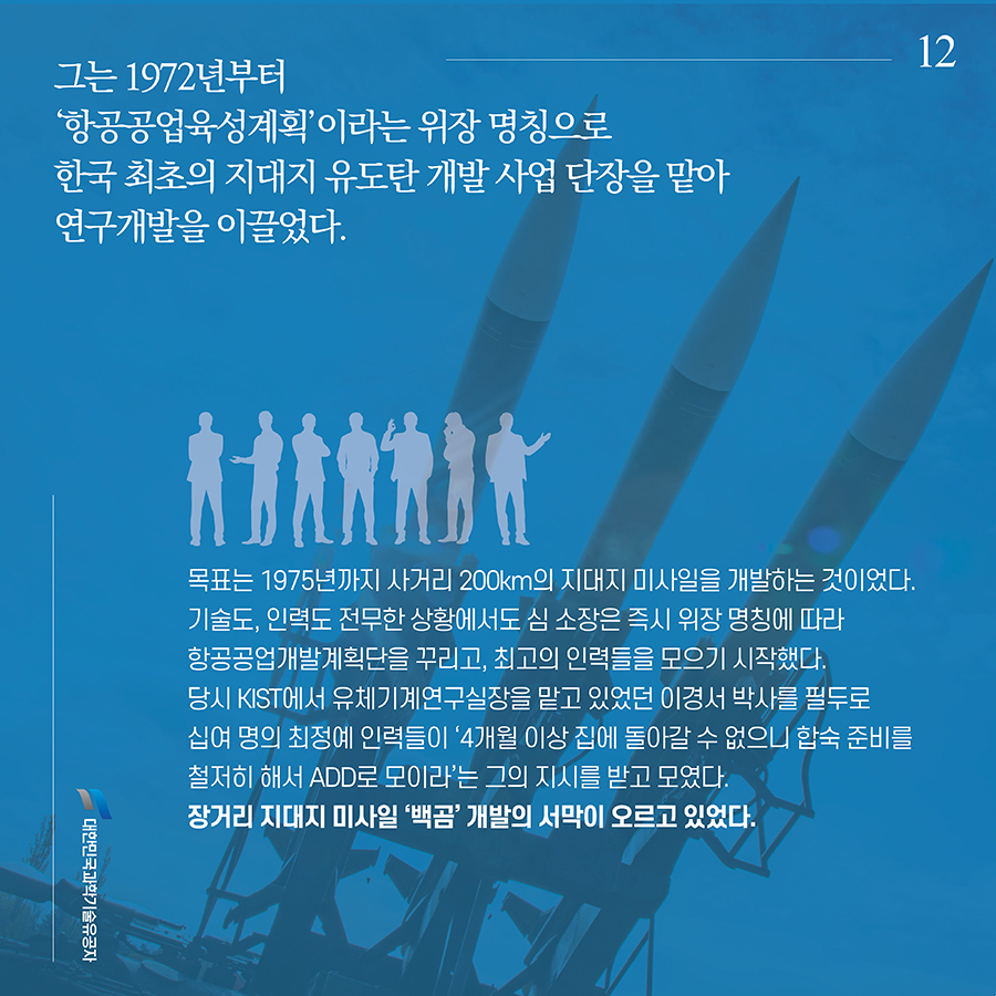 #12. 그는 1972년부터 ‘항공공업육성계획’이라는 위장 명칭으로 한국 최초의 지대지 유도탄 개발 사업 단장을 맡아 연구개발을 이끌었다. 목표는 1975년까지 사거리 200km의 지대지 미사일을 개발하는 것이었다. 기술도, 인력도 전무한 상황에서도 심 소장은 즉시 위장 명칭에 따라 항공공업개발계획단을 꾸리고, 최고의 인력들을 모으기 시작했다. 당시 KIST에서 유체기계연구실장을 맡고 있었던 이경서 박사를 필두로 십여 명의 최정예 인력들이 ‘4개월 이상 집에 돌아갈 수 없으니 합숙 준비를 철저히 해서 ADD로 모이라’는 그의 지시를 받고 모였다. 장거리 지대지 미사일 ‘백곰’ 개발의 서막이 오르고 있었다.