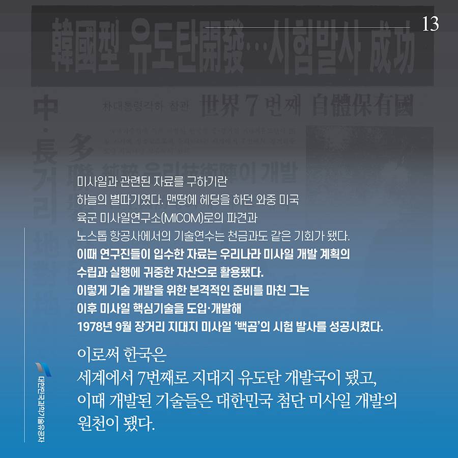 #13. 미사일과 관련된 자료를 구하기란 하늘의 별따기였다. 맨땅에 헤딩을 하던 와중 미국 육군 미사일연구소(MICOM)로의 파견과 노스톱 항공사에서의 기술연수는 천금과도 같은 기회가 됐다. 이때 연구진들이 입수한 자료는 우리나라 미사일 개발 계획의 수립과 실행에 귀중한 자산으로 활용됐다. 이렇게 기술 개발을 위한 본격적인 준비를 마친 그는 이후 미사일 핵심기술을 도입·개발해 1978년 9월 장거리 지대지 미사일 ‘백곰’의 시험 발사를 성공시켰다. 이로써 한국은 세계에서 7번째로 지대지 유도탄 개발국이 됐고, 이때 개발된 기술들은 대한민국 첨단 미사일 개발의 원천이 됐다.
