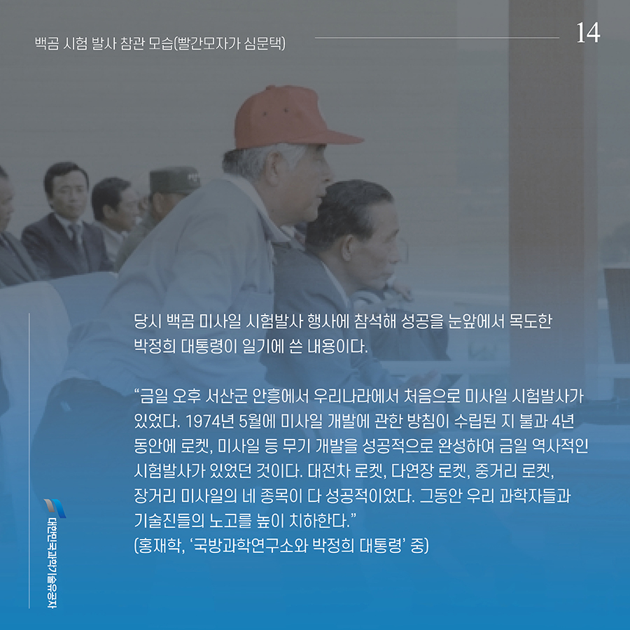 #14. 당시 백곰 미사일 시험발사 행사에 참석해 성공을 눈앞에서 목도한 박정희 대통령이 일기에 쓴 내용이다. “금일 오후 서산군 안흥에서 우리나라에서 처음으로 미사일 시험발사가 있었다. 1974년 5월에 미사일 개발에 관한 방침이 수립된 지 불과 4년 동안에 로켓, 미사일 등 무기 개발을 성공적으로 완성하여 금일 역사적인 시험발사가 있었던 것이다. 대전차 로켓, 다연장 로켓, 중거리 로켓, 장거리 미사일의 네 종목이 다 성공적이었다. 그동안 우리 과학자들과 기술진들의 노고를 높이 치하한다.”(홍재학, ‘국방과학연구소와 박정희 대통령’ 중)