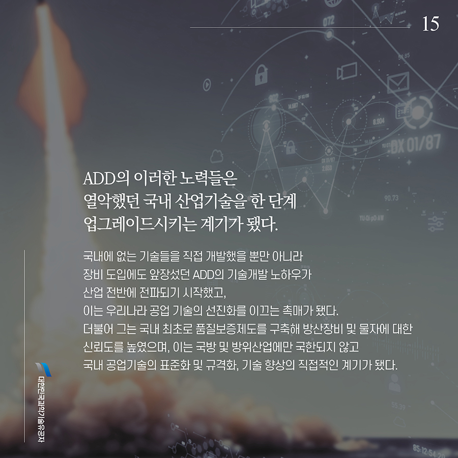 #15. ADD의 이러한 노력들은 열악했던 국내 산업기술을 한 단계 업그레이드시키는 계기가 됐다. 국내에 없는 기술들을 직접 개발했을 뿐만 아니라 장비 도입에도 앞장섰던 ADD의 기술개발 노하우가 산업 전반에 전파되기 시작했고, 이는 우리나라 공업 기술의 선진화를 이끄는 촉매가 됐다. 더불어 그는 국내 최초로 품질보증제도를 구축해 방산장비 및 물자에 대한 신뢰도를 높였으며, 이는 국방 및 방위산업에만 국한되지 않고 국내 공업기술의 표준화 및 규격화, 기술 향상의 직접적인 계기가 됐다.