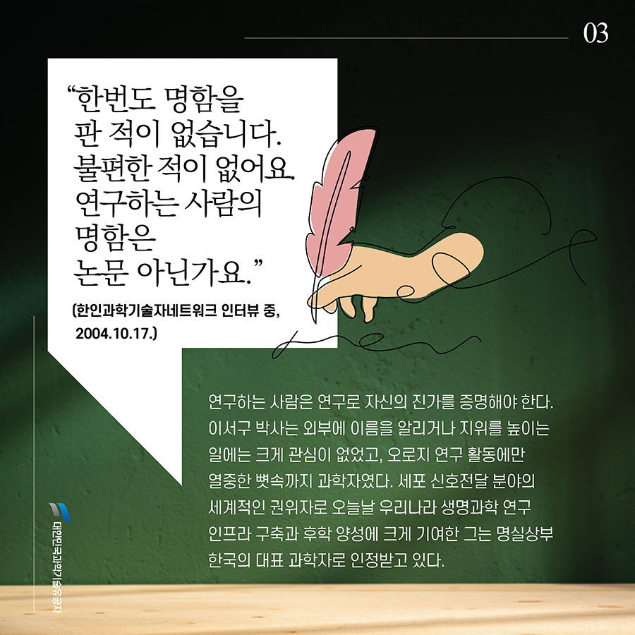 #3. “한번도 명함을 판 적이 없습니다. 불편한 적이 없어요. 연구하는 사람의 명함은 논문 아닌가요.”(한인과학기술자네트워크 인터뷰 중, 2004.10.17.) 연구하는 사람은 연구로 자신의 진가를 증명해야 한다. 이서구 박사는 외부에 이름을 알리거나 지위를 높이는 일에는 크게 관심이 없었고, 오로지 연구 활동에만 열중한 뼛속까지 과학자였다. 세포 신호전달 분야의 세계적인 권위자로 오늘날 우리나라 생명과학 연구 인프라 구축과 후학 양성에 크게 기여한 그는 명실상부 한국의 대표 과학자로 인정받고 있다.