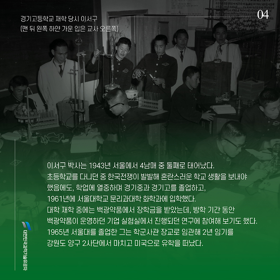 #4. 이서구 박사는 1943년 서울에서 4남매 중 둘째로 태어났다. 초등학교를 다니던 중 한국전쟁이 발발해 혼란스러운 학교 생활을 보내야 했음에도, 학업에 열중하며 경기중과 경기고를 졸업하고, 1961년에 서울대학교 문리과대학 화학과에 입학했다. 대학 재학 중에는 백광약품에서 장학금을 받았는데, 방학 기간 동안 백광약품이 운영하던 기업 실험실에서 진행되던 연구에 참여해 보기도 했다. 1965년 서울대를 졸업한 그는 학군사관 장교로 임관해 2년 임기를 강원도 양구 2사단에서 마치고 미국으로 유학을 떠났다.