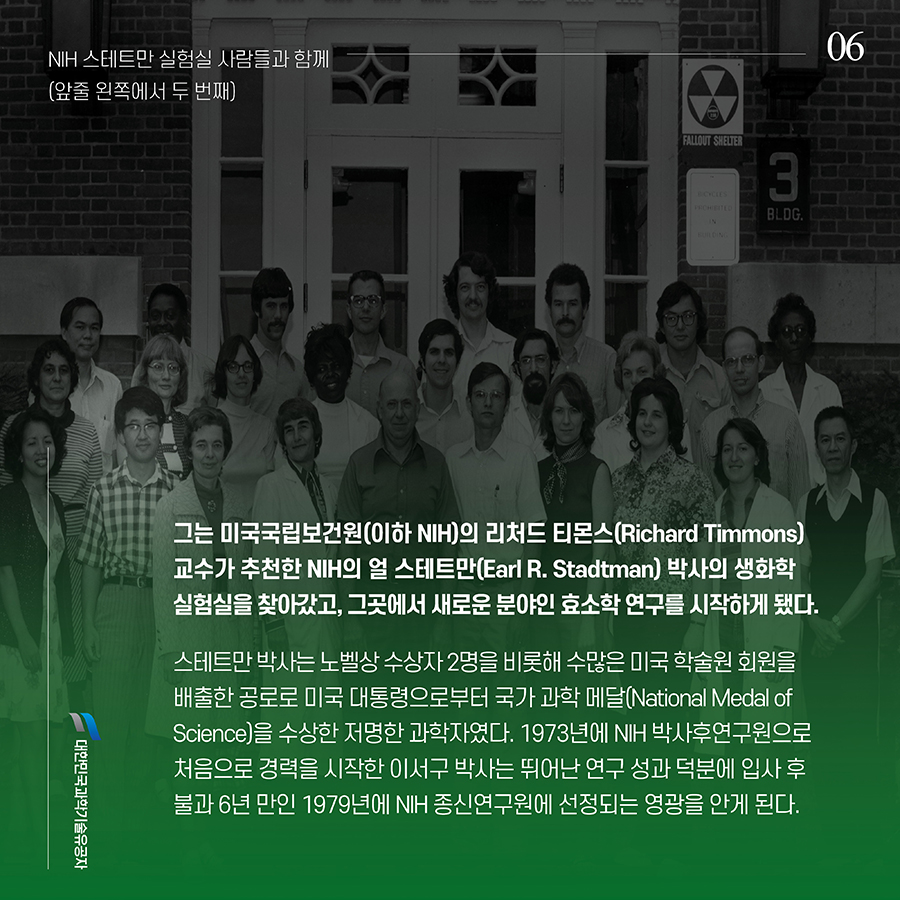 #6. 그는 미국국립보건원(이하 NIH)의 리처드 티몬스(Richard Timmons) 교수가 추천한 NIH의 얼 스테트만(Earl R. Stadtman) 박사의 생화학 실험실을 찾아갔고, 그곳에서 새로운 분야인 효소학 연구를 시작하게 됐다. 스테트만 박사는 노벨상 수상자 2명을 비롯해 수많은 미국 학술원 회원을 배출한 공로로 미국 대통령으로부터 국가 과학 메달(National Medal of Science)을 수상한 저명한 과학자였다. 1973년에 NIH 박사후연구원으로 처음으로 경력을 시작한 이서구 박사는 뛰어난 연구 성과 덕분에 입사 후 불과 6년 만인 1979년에 NIH 종신연구원에 선정되는 영광을 안게 된다.