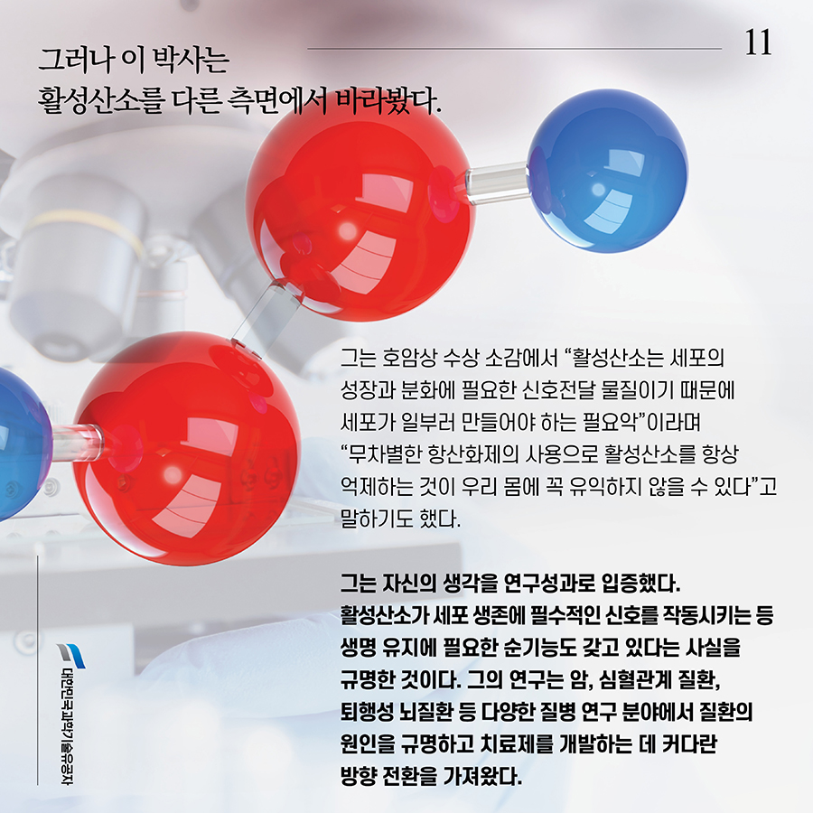 #11. 그러나 이 박사는 활성산소를 다른 측면에서 바라봤다. 그는 호암상 수상 소감에서 “활성산소는 세포의 성장과 분화에 필요한 신호전달 물질이기 때문에 세포가 일부러 만들어야 하는 필요악”이라며 “무차별한 항산화제의 사용으로 활성산소를 항상 억제하는 것이 우리 몸에 꼭 유익하지 않을 수 있다”고 말하기도 했다. 그는 자신의 생각을 연구성과로 입증했다. 활성산소가 세포 생존에 필수적인 신호를 작동시키는 등 생명 유지에 필요한 순기능도 갖고 있다는 사실을 규명한 것이다. 그의 연구는 암, 심혈관계 질환, 퇴행성 뇌질환 등 다양한 질병 연구 분야에서 질환의 원인을 규명하고 치료제를 개발하는 데 커다란 방향 전환을 가져왔다.