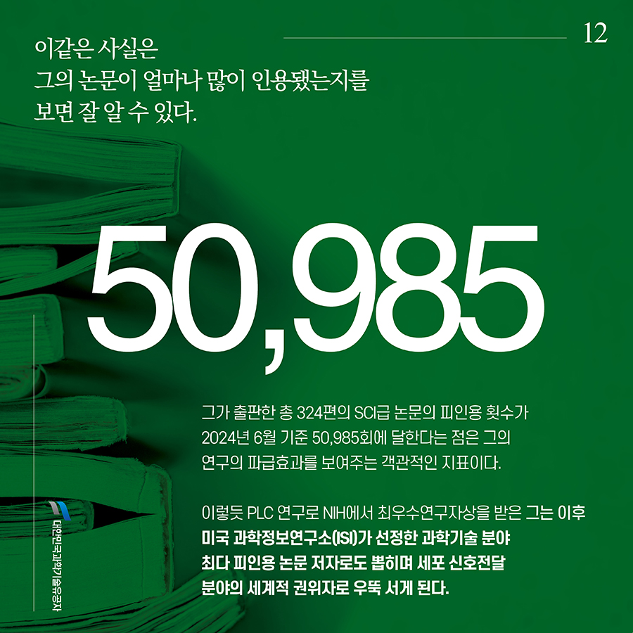 #12. 이같은 사실은 그의 논문이 얼마나 많이 인용됐는지를 보면 잘 알 수 있다. 그가 출판한 총 324편의 SCI급 논문의 피인용 횟수가 2024년 6월 기준 50,985회에 달한다는 점은 그의 연구의 파급효과를 보여주는 객관적인 지표이다. 이렇듯 PLC 연구로 NIH에서 최우수연구자상을 받은 그는 이후 미국 과학정보연구소(ISI)가 선정한 과학기술 분야 최다 피인용 논문 저자로도 뽑히며 세포 신호전달 분야의 세계적 권위자로 우뚝 서게 된다.