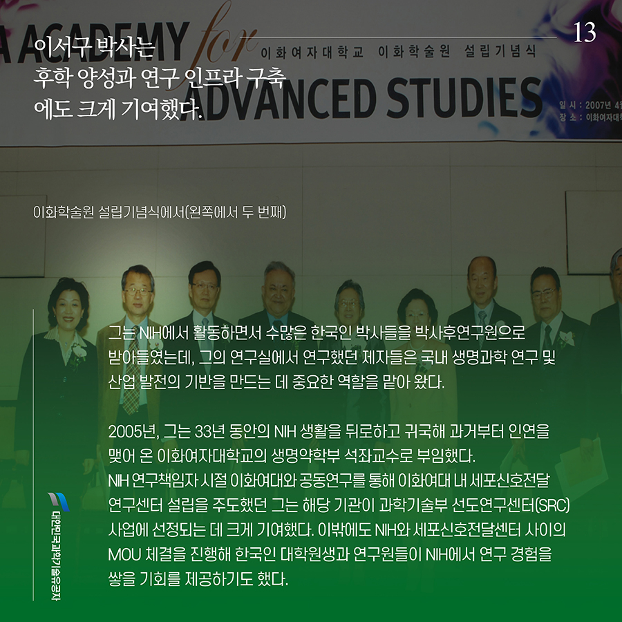 #13. 이서구 박사는 후학 양성과 연구 인프라 구축에도 크게 기여했다. 그는 NIH에서 활동하면서 수많은 한국인 박사들을 박사후연구원으로 받아들였는데, 그의 연구실에서 연구했던 제자들은 국내 생명과학 연구 및 산업 발전의 기반을 만드는 데 중요한 역할을 맡아 왔다. 2005년, 그는 33년 동안의 NIH 생활을 뒤로하고 귀국해 과거부터 인연을 맺어 온 이화여자대학교의 생명약학부 석좌교수로 부임했다. NIH 연구책임자 시절 이화여대와 공동연구를 통해 이화여대 내 세포신호전달 연구센터 설립을 주도했던 그는 해당 기관이 과학기술부 선도연구센터(SRC) 사업에 선정되는 데 크게 기여했다. 이밖에도 NIH와 세포신호전달센터 사이의 MOU 체결을 진행해 한국인 대학원생과 연구원들이 NIH에서 연구 경험을 쌓을 기회를 제공하기도 했다.