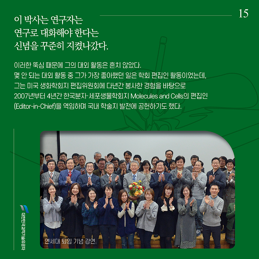 #15. 이 박사는 연구자는 연구로 대화해야 한다는 신념을 꾸준히 지켰나갔다. 이러한 뚝심 때문에 그의 대외 활동은 흔치 않았다. 몇 안 되는 대외 활동 중 그가 가장 좋아했던 일은 학회 편집인 활동이었는데, 그는 미국 생화학회지 편집위원회에 다년간 봉사한 경험을 바탕으로 2007년부터 4년간 한국분자·세포생물학회지 Molecules and Cells의 편집인(Editor-in-Chief)을 역임하며 국내 학술지 발전에 공헌하기도 했다.